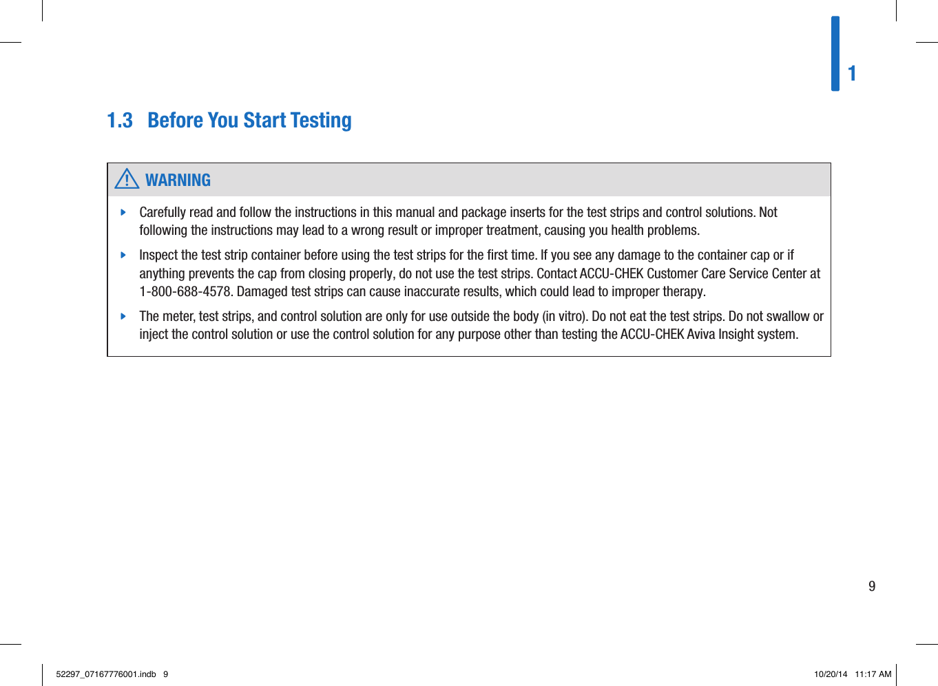 1.3  Before You Start Testing w WARNING jCarefully read and follow the instructions in this manual and package inserts for the test strips and control solutions. Not following the instructions may lead to a wrong result or improper treatment, causing you health problems.  jInspect the test strip container before using the test strips for the ﬁrst time. If you see any damage to the container cap or if anything prevents the cap from closing properly, do not use the test strips. Contact ACCU-CHEK Customer Care Service Center at 1-800-688-4578. Damaged test strips can cause inaccurate results, which could lead to improper therapy.  jThe meter, test strips, and control solution are only for use outside the body (in vitro). Do not eat the test strips. Do not swallow or inject the control solution or use the control solution for any purpose other than testing the ACCU-CHEK Aviva Insight system. 1952297_07167776001.indb   9 10/20/14   11:17 AM