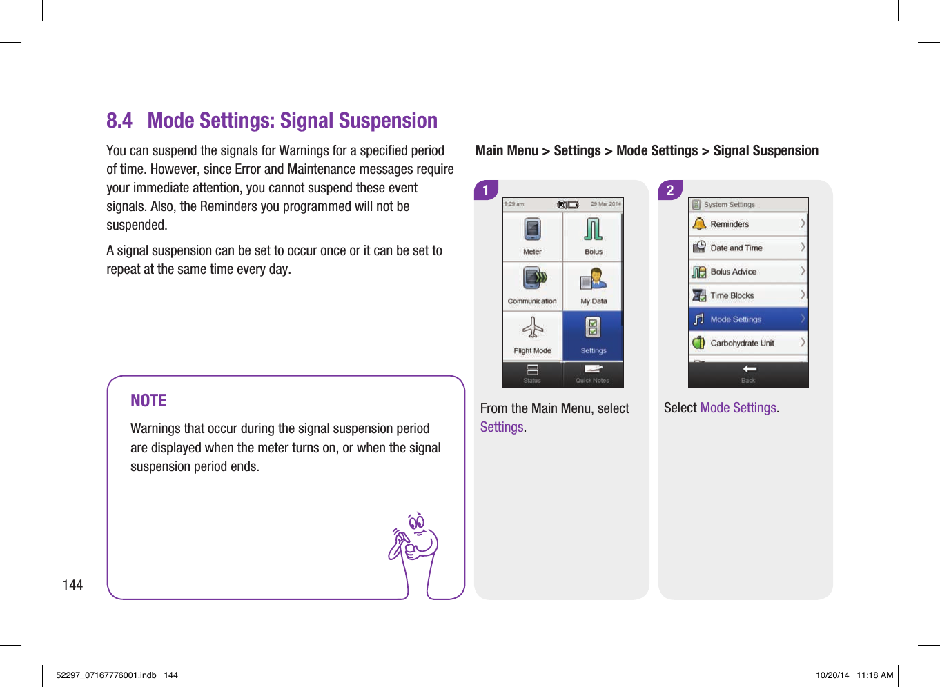 18.4  Mode Settings: Signal SuspensionMain Menu &gt; Settings &gt; Mode Settings &gt; Signal Suspension2Select Mode Settings.NOTEWarnings that occur during the signal suspension period are displayed when the meter turns on, or when the signal suspension period ends.From the Main Menu, select Settings.You can suspend the signals for Warnings for a specified period of time. However, since Error and Maintenance messages require your immediate attention, you cannot suspend these event signals. Also, the Reminders you programmed will not be suspended.A signal suspension can be set to occur once or it can be set to repeat at the same time every day.14452297_07167776001.indb   144 10/20/14   11:18 AM