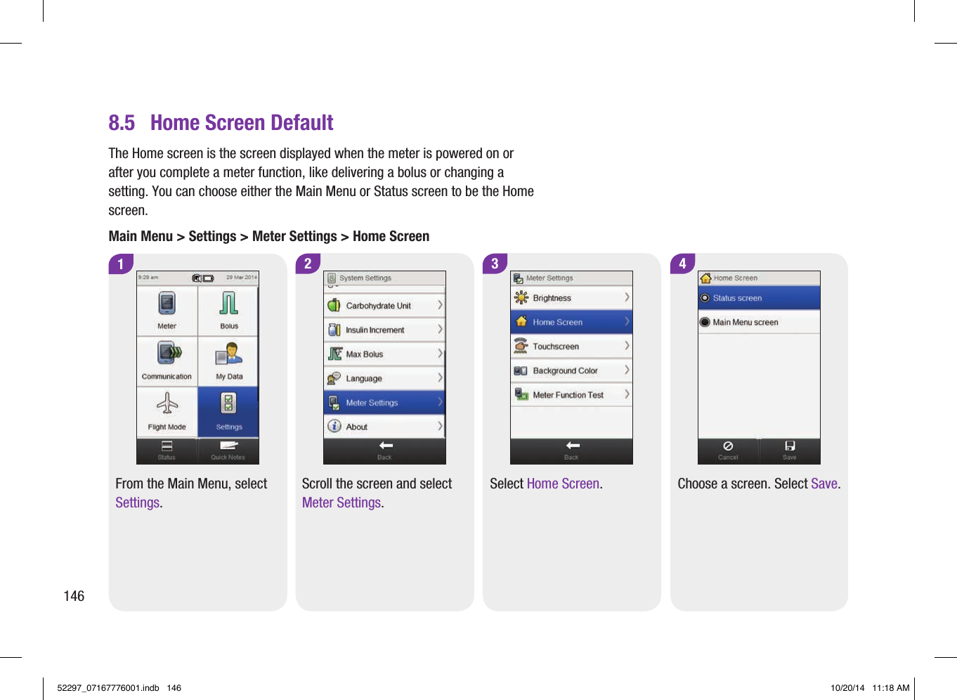 28.5  Home Screen Default1From the Main Menu, select Settings.Scroll the screen and select Meter Settings.4Choose a screen. Select Save.3Select Home Screen.The Home screen is the screen displayed when the meter is powered on or after you complete a meter function, like delivering a bolus or changing a setting. You can choose either the Main Menu or Status screen to be the Home screen.Main Menu &gt; Settings &gt; Meter Settings &gt; Home Screen14652297_07167776001.indb   146 10/20/14   11:18 AM