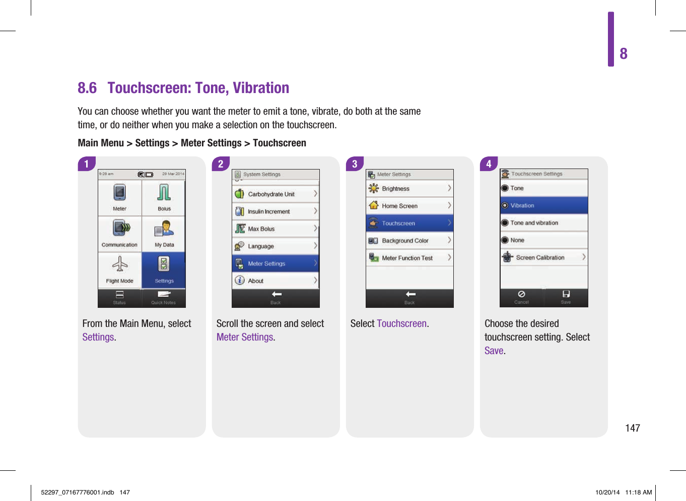 8.6  Touchscreen: Tone, Vibration1 2From the Main Menu, select Settings.Scroll the screen and select Meter Settings.4Choose the desired touchscreen setting. Select Save.3Select Touchscreen.You can choose whether you want the meter to emit a tone, vibrate, do both at the same time, or do neither when you make a selection on the touchscreen.Main Menu &gt; Settings &gt; Meter Settings &gt; Touchscreen814752297_07167776001.indb   147 10/20/14   11:18 AM