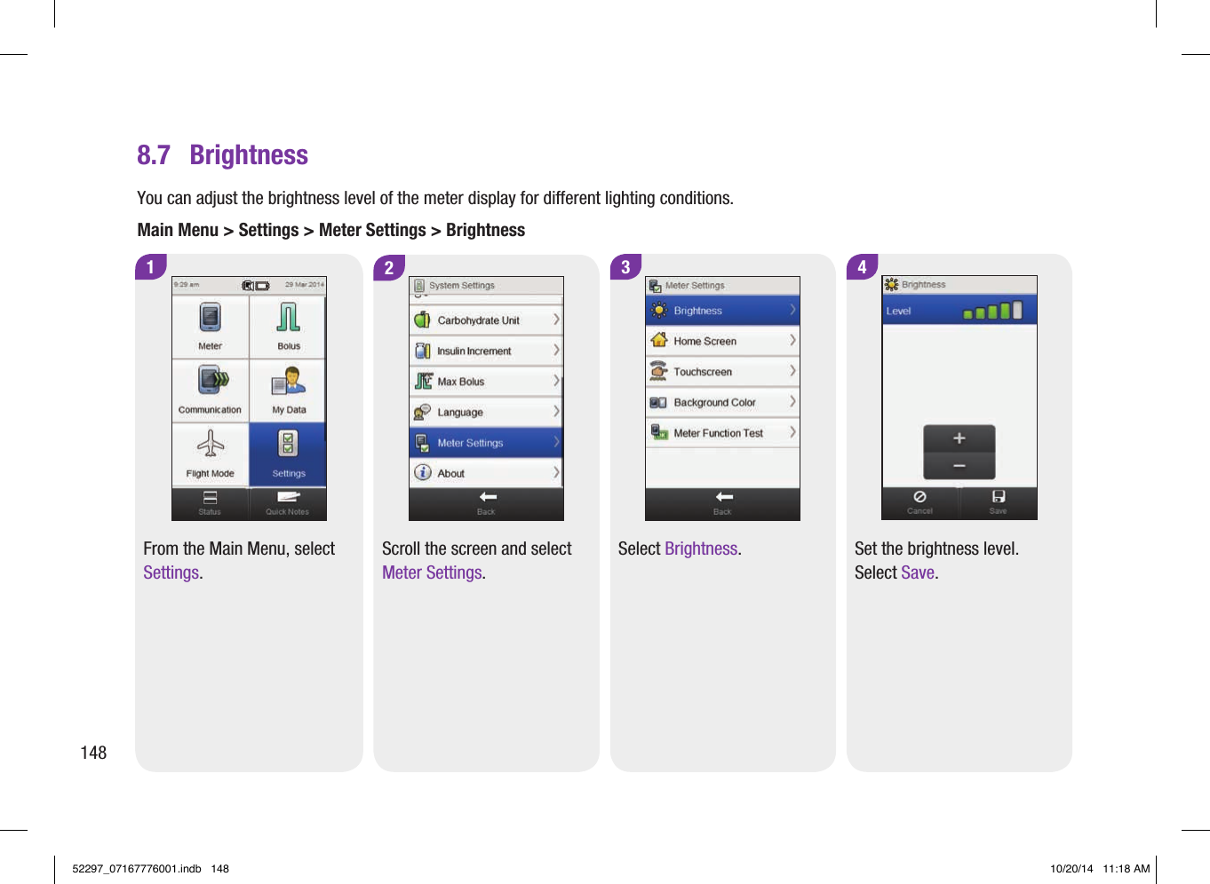 8.7  BrightnessYou can adjust the brightness level of the meter display for different lighting conditions.Main Menu &gt; Settings &gt; Meter Settings &gt; Brightness12From the Main Menu, select Settings.Scroll the screen and select Meter Settings.4Set the brightness level. Select Save.3Select Brightness.14852297_07167776001.indb   148 10/20/14   11:18 AM