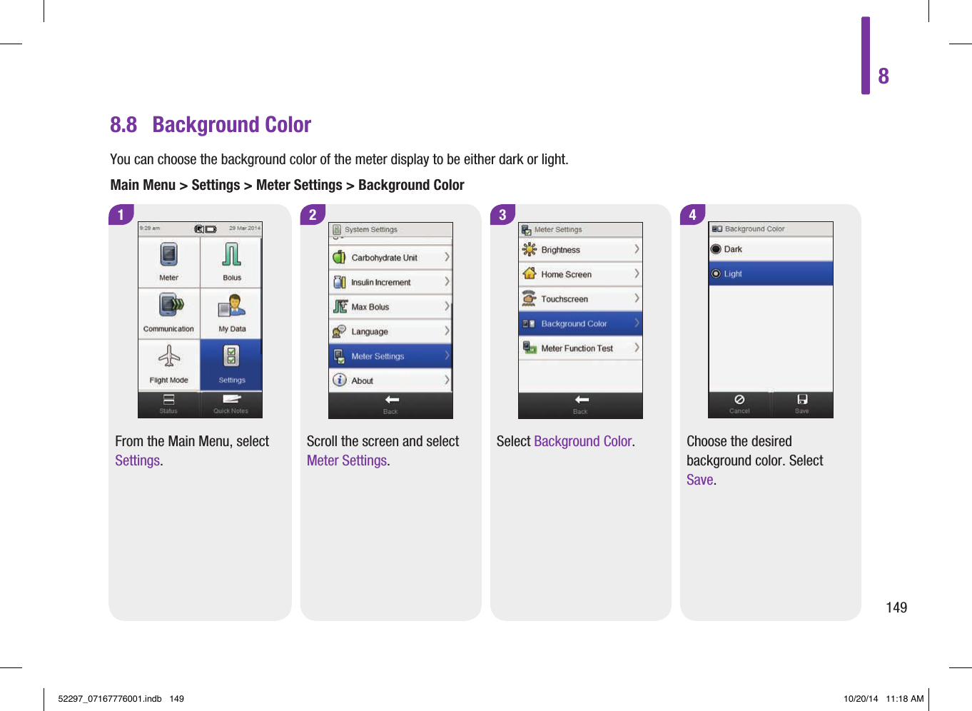 8.8  Background ColorYou can choose the background color of the meter display to be either dark or light.Main Menu &gt; Settings &gt; Meter Settings &gt; Background Color1 2From the Main Menu, select Settings.Scroll the screen and select Meter Settings.4Choose the desired background color. Select Save.3Select Background Color.814952297_07167776001.indb   149 10/20/14   11:18 AM