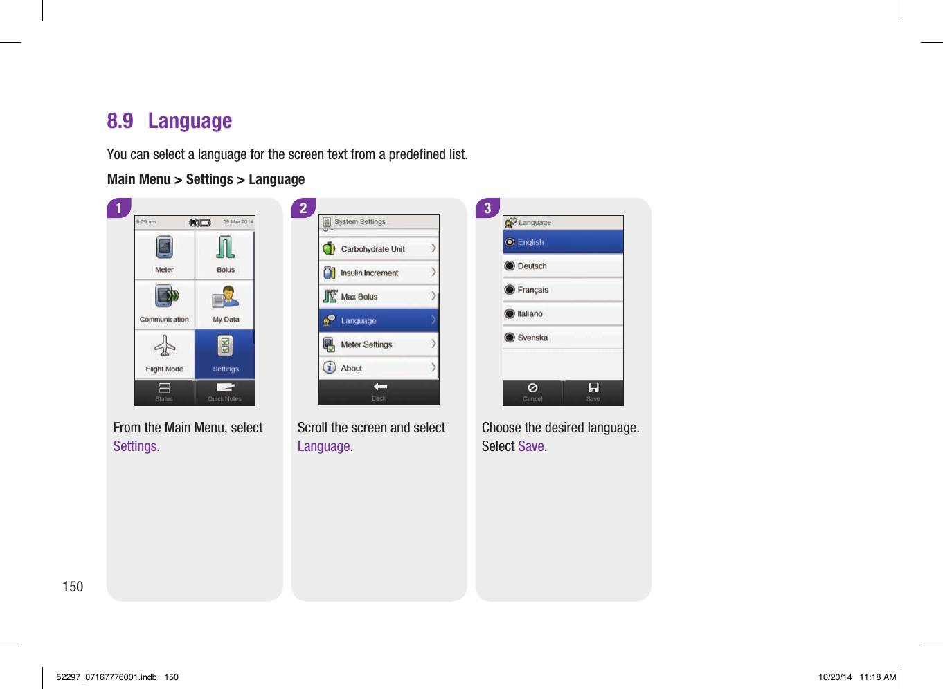 3Choose the desired language. Select Save.8.9  LanguageYou can select a language for the screen text from a predefined list.Main Menu &gt; Settings &gt; Language2Scroll the screen and select Language.1From the Main Menu, select Settings.15052297_07167776001.indb   150 10/20/14   11:18 AM