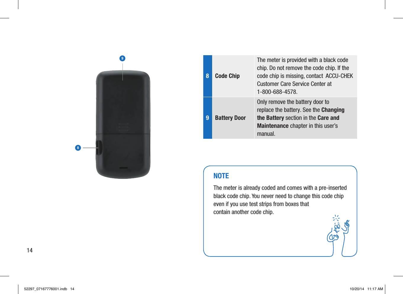 89NOTEThe meter is already coded and comes with a pre-inserted black code chip. You never need to change this code chip even if you use test strips from boxes that contain another code chip. 8  Code Chip The meter is provided with a black code chip. Do not remove the code chip. If the code chip is missing, contact  ACCU-CHEK Customer Care Service Center at 1-800-688-4578. 9  Battery Door Only remove the battery door to replace the battery. See the Changing the Battery section in the Care and Maintenance chapter in this user’s manual.  1452297_07167776001.indb   14 10/20/14   11:17 AM