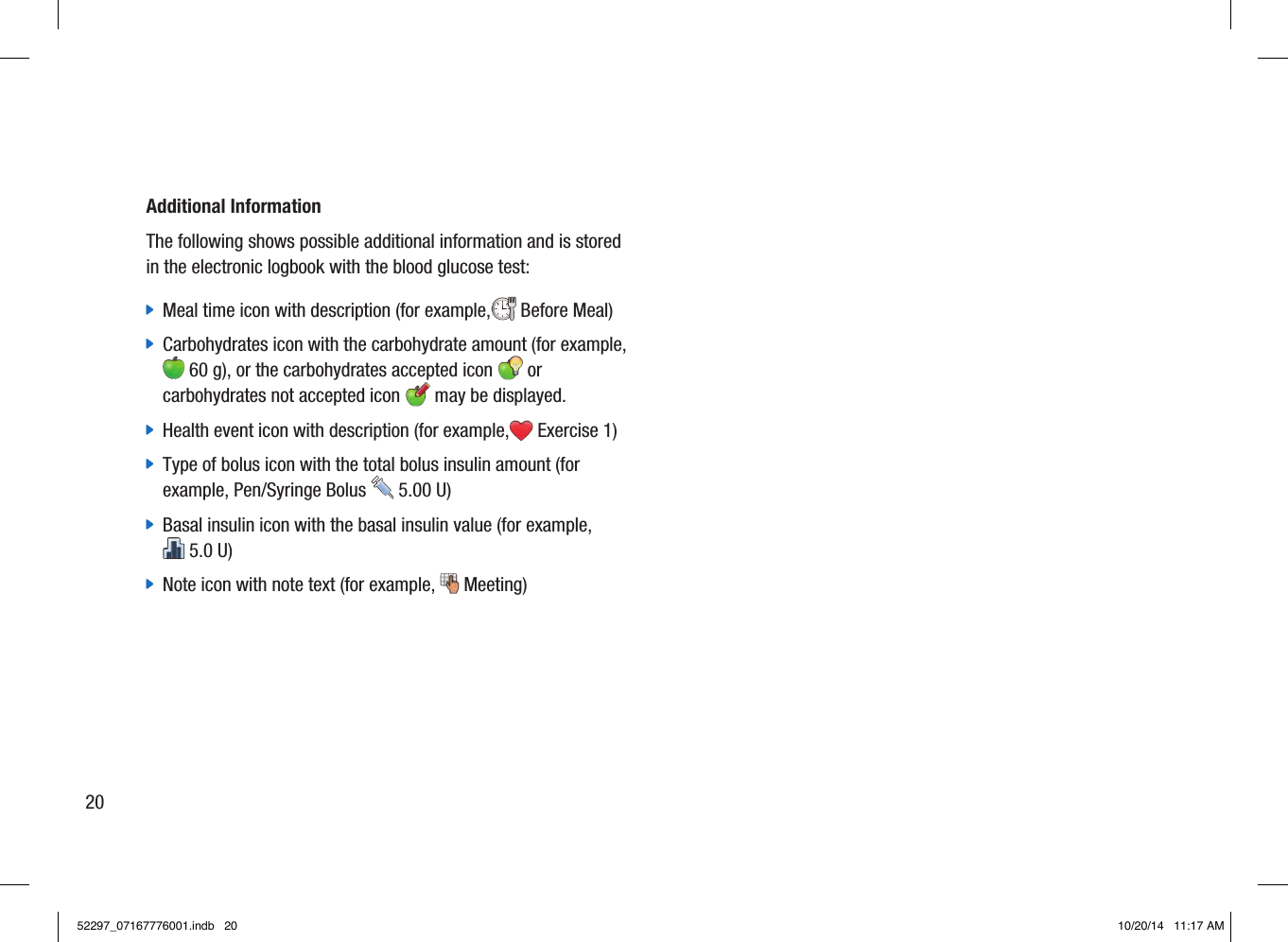 Additional InformationThe following shows possible additional information and is stored in the electronic logbook with the blood glucose test: jMeal time icon with description (for example, BeforeMeal) jCarbohydrates icon with the carbohydrate amount (for example,60g), or the carbohydrates accepted icon   or carbohydrates not accepted icon   may be displayed. jHealth event icon with description (for example, Exercise1) jType of bolus icon with the total bolus insulin amount (for example, Pen/Syringe Bolus  5.00U) jBasal insulin icon with the basal insulin value (for example, 5.0U) jNote icon with note text (for example,  Meeting)2052297_07167776001.indb   20 10/20/14   11:17 AM