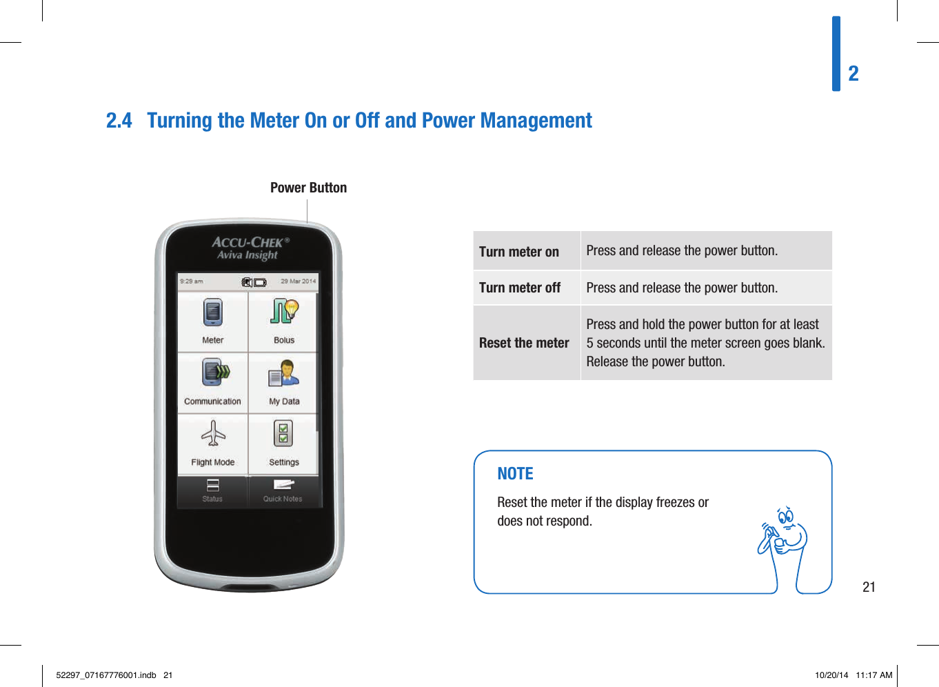 2.4  Turning the Meter On or O and Power ManagementTurn meter on  Press and release the power button. Turn meter off  Press and release the power button. Reset the meter Press and hold the power button for at least 5seconds until the meter screen goes blank. Release the power button. Power Button NOTEReset the meter if the display freezes or does not respond. 22152297_07167776001.indb   21 10/20/14   11:17 AM