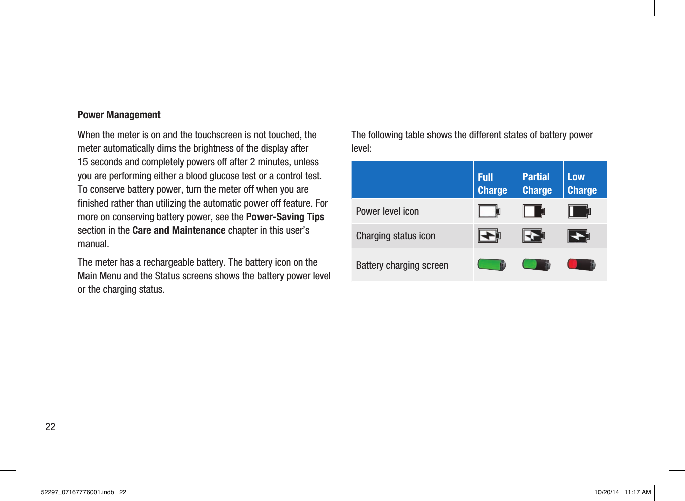 Power Management When the meter is on and the touchscreen is not touched, the meter automatically dims the brightness of the display after 15seconds and completely powers off after 2minutes, unless you are performing either a blood glucose test or a control test. To conserve battery power, turn the meter off when you are finished rather than utilizing the automatic power off feature. For more on conserving battery power, see the Power-Saving Tips section in the Care and Maintenance chapter in this user’s manual. The meter has a rechargeable battery. The battery icon on the Main Menu and the Status screens shows the battery power level or the charging status. The following table shows the different states of battery power level:      Full  Charge Partial  Charge Low  Charge Power level icon Charging status icon Battery charging screen 2252297_07167776001.indb   22 10/20/14   11:17 AM