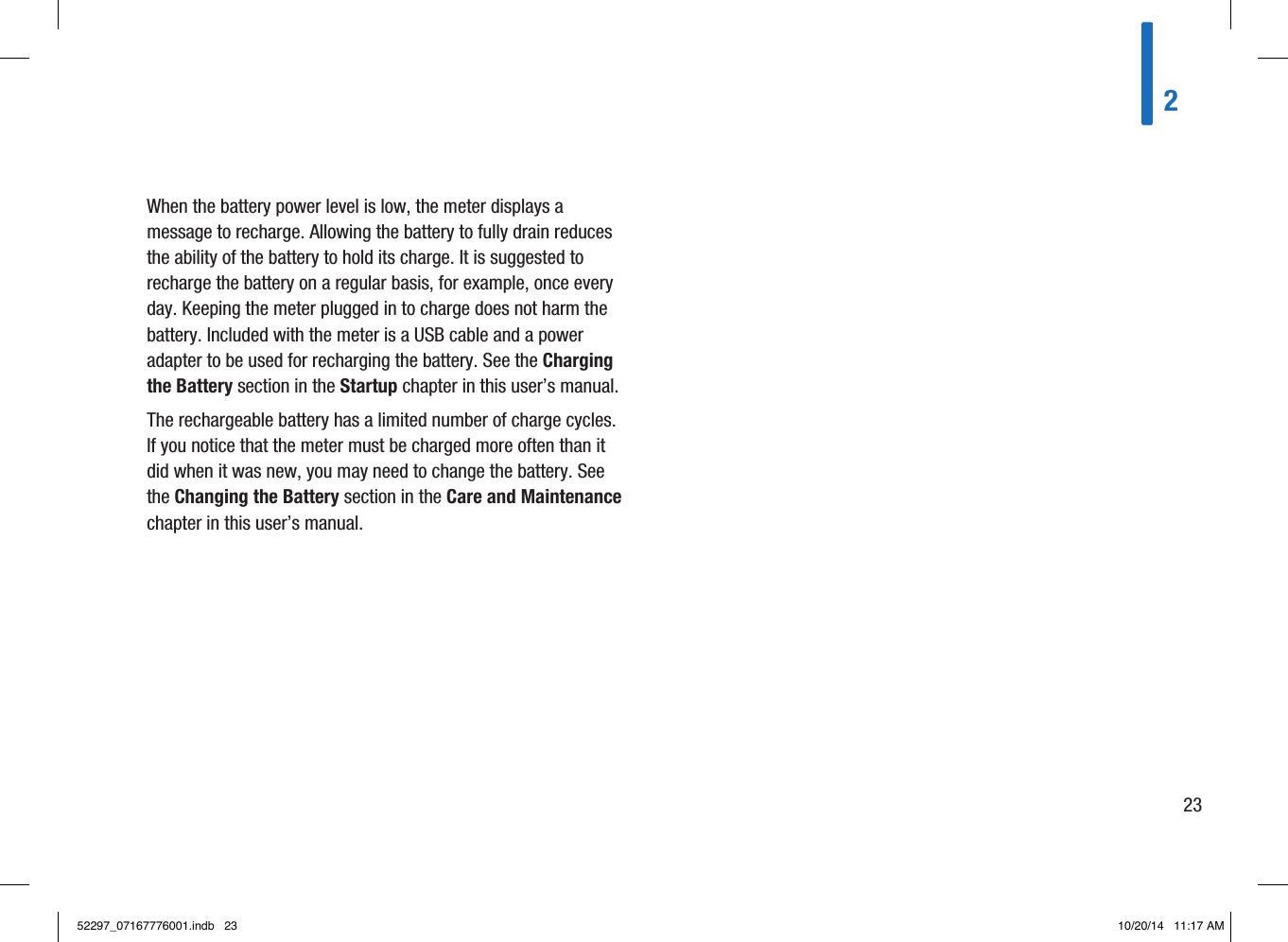 When the battery power level is low, the meter displays a message to recharge. Allowing the battery to fully drain reduces the ability of the battery to hold its charge. It is suggested to recharge the battery on a regular basis, for example, once every day. Keeping the meter plugged in to charge does not harm the battery. Included with the meter is a USB cable and a power adapter to be used for recharging the battery. See the Charging the Battery section in the Startup chapter in this user’s manual. The rechargeable battery has a limited number of charge cycles. If you notice that the meter must be charged more often than it did when it was new, you may need to change the battery. See the Changing the Battery section in the Care and Maintenance chapter in this user’s manual. 22352297_07167776001.indb   23 10/20/14   11:17 AM