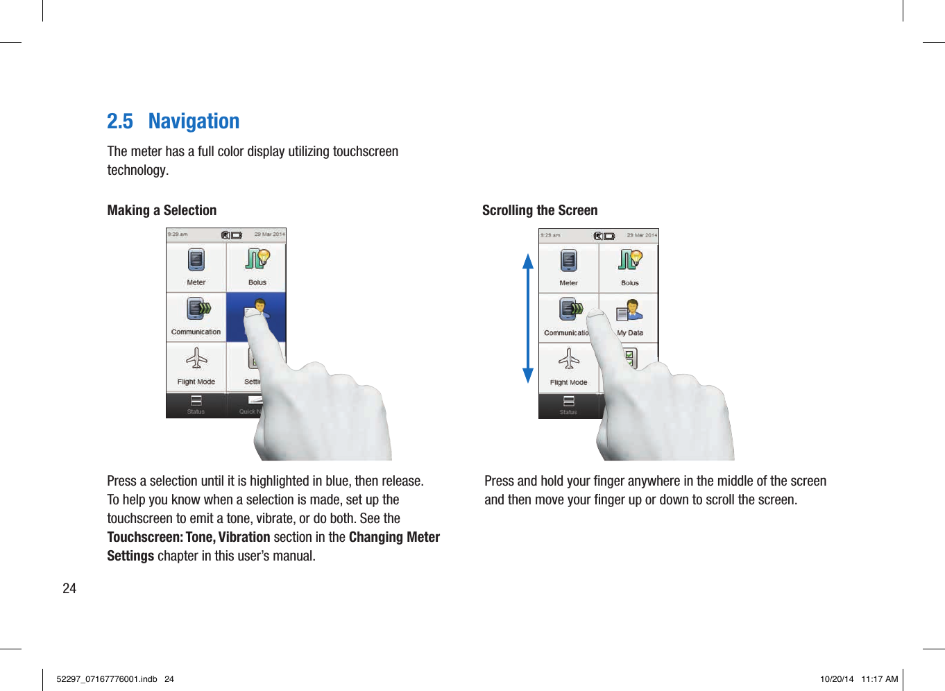 2.5  NavigationMaking a SelectionPress a selection until it is highlighted in blue, then release.To help you know when a selection is made, set up the touchscreen to emit a tone, vibrate, or do both. See the Touchscreen: Tone, Vibration section in the Changing Meter Settings chapter in this user’s manual.Scrolling the ScreenPress and hold your ﬁnger anywhere in the middle of the screen and then move your ﬁnger up or down to scroll the screen.The meter has a full color display utilizing touchscreen technology.2452297_07167776001.indb   24 10/20/14   11:17 AM