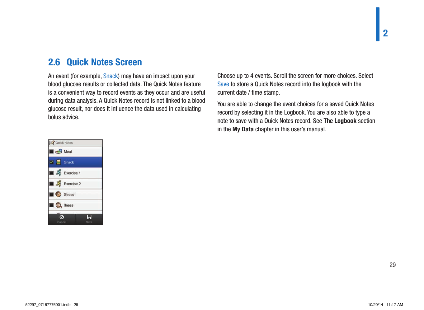 2.6  Quick Notes ScreenAn event (for example, Snack) may have an impact upon your blood glucose results or collected data. The Quick Notes feature is a convenient way to record events as they occur and are useful during data analysis. A Quick Notes record is not linked to a blood glucose result, nor does it inﬂuence the data used in calculating bolus advice.Choose up to 4 events. Scroll the screen for more choices. Select Save to store a Quick Notes record into the logbook with the current date / time stamp.You are able to change the event choices for a saved Quick Notes record by selecting it in the Logbook. You are also able to type a note to save with a Quick Notes record. See The Logbook section in the My Data chapter in this user’s manual.22952297_07167776001.indb   29 10/20/14   11:17 AM