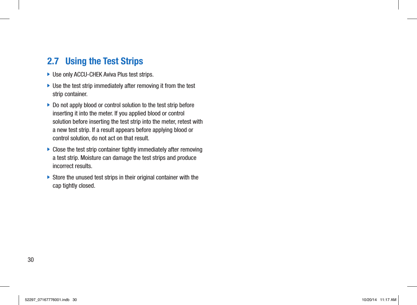 2.7  Using the Test Strips jUse only ACCU-CHEK Aviva Plus test strips.  jUse the test strip immediately after removing it from the test strip container.  jDo not apply blood or control solution to the test strip before inserting it into the meter. If you applied blood or control solution before inserting the test strip into the meter, retest with a new test strip. If a result appears before applying blood or control solution, do not act on that result.  jClose the test strip container tightly immediately after removing a test strip. Moisture can damage the test strips and produce incorrect results.  jStore the unused test strips in their original container with the cap tightly closed. 3052297_07167776001.indb   30 10/20/14   11:17 AM