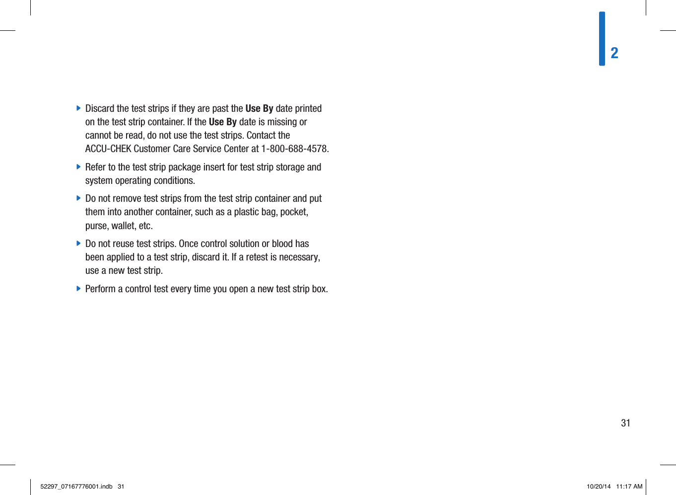  jDiscard the test strips if they are past the Use By date printed on the test strip container. If the Use By date is missing or cannot be read, do not use the test strips. Contact the ACCU-CHEK Customer Care Service Center at 1-800-688-4578.  jRefer to the test strip package insert for test strip storage and system operating conditions.  jDo not remove test strips from the test strip container and put them into another container, such as a plastic bag, pocket, purse, wallet, etc.  jDo not reuse test strips. Once control solution or blood has been applied to a test strip, discard it. If a retest is necessary, use a new test strip.  jPerform a control test every time you open a new test strip box. 23152297_07167776001.indb   31 10/20/14   11:17 AM