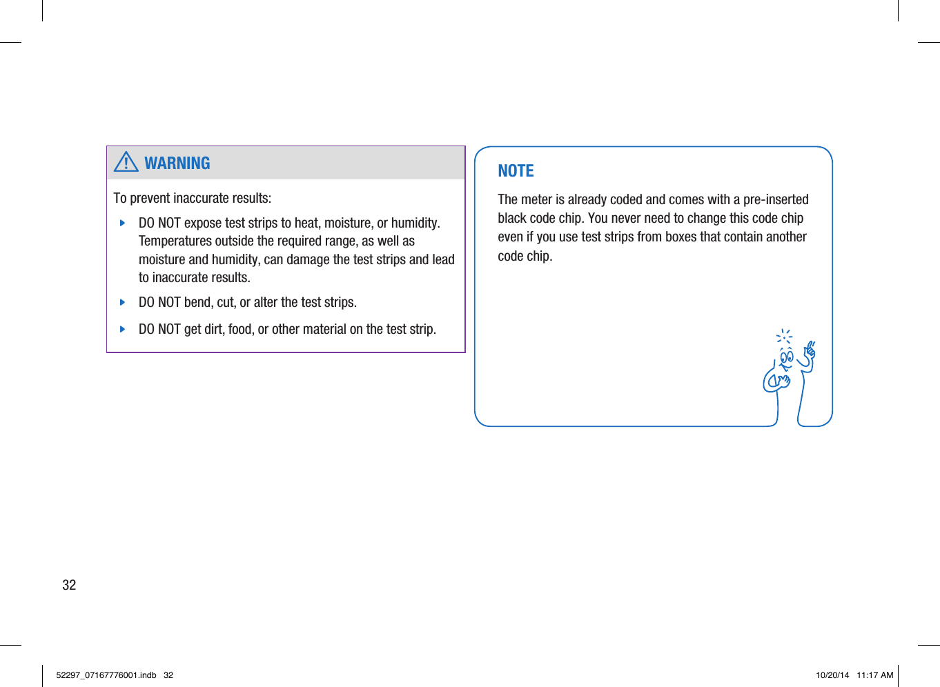  w WARNINGTo prevent inaccurate results:  jDO NOT expose test strips to heat, moisture, or humidity. Temperatures outside the required range, as well as moisture and humidity, can damage the test strips and lead to inaccurate results.  jDO NOT bend, cut, or alter the test strips.  jDO NOT get dirt, food, or other material on the test strip. NOTEThe meter is already coded and comes with a pre-inserted black code chip. You never need to change this code chip even if you use test strips from boxes that contain another code chip. 3252297_07167776001.indb   32 10/20/14   11:17 AM