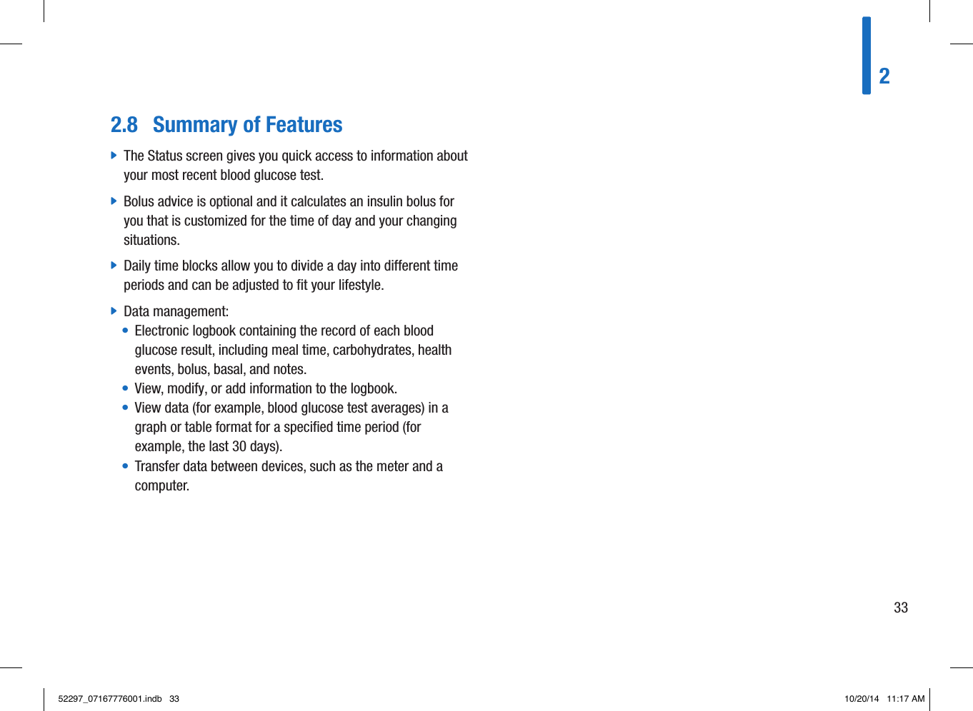 2.8  Summary of Features jThe Status screen gives you quick access to information about your most recent blood glucose test. jBolus advice is optional and it calculates an insulin bolus for you that is customized for the time of day and your changing situations.  jDaily time blocks allow you to divide a day into different time periods and can be adjusted to fit your lifestyle.  jData management:•   Electronic logbook containing the record of each blood glucose result, including meal time, carbohydrates, health events, bolus, basal, and notes.•   View, modify, or add information to the logbook.•   View data (for example, blood glucose test averages) in a graph or table format for a speciﬁed time period (for example, the last 30days).•   Transfer data between devices, such as the meter and a computer.23352297_07167776001.indb   33 10/20/14   11:17 AM