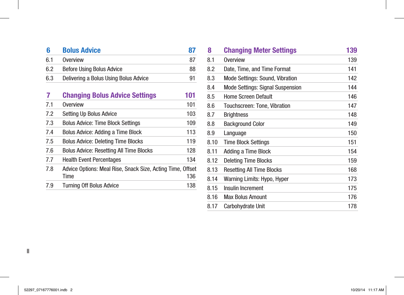 II6  Bolus Advice  876.1 Overview  876.2  Before Using Bolus Advice  886.3  Delivering a Bolus Using Bolus Advice  917  Changing Bolus Advice Settings  1017.1 Overview  1017.2  Setting Up Bolus Advice  1037.3  Bolus Advice: Time Block Settings  1097.4  Bolus Advice: Adding a Time Block  1137.5  Bolus Advice: Deleting Time Blocks  1197.6  Bolus Advice: Resetting All Time Blocks  1287.7  Health Event Percentages  1347.8  Advice Options: Meal Rise, Snack Size, Acting Time, Offset Time 1367.9  Turning Off Bolus Advice  1388  Changing Meter Settings  1398.1 Overview  1398.2  Date, Time, and Time Format  1418.3  Mode Settings: Sound, Vibration  1428.4  Mode Settings: Signal Suspension  1448.5  Home Screen Default  1468.6  Touchscreen: Tone, Vibration  1478.7 Brightness  1488.8  Background Color  1498.9 Language  1508.10  Time Block Settings  1518.11  Adding a Time Block  1548.12  Deleting Time Blocks  1598.13  Resetting All Time Blocks  1688.14  Warning Limits: Hypo, Hyper  1738.15  Insulin Increment  1758.16  Max Bolus Amount  1768.17  Carbohydrate Unit  17852297_07167776001.indb   2 10/20/14   11:17 AM