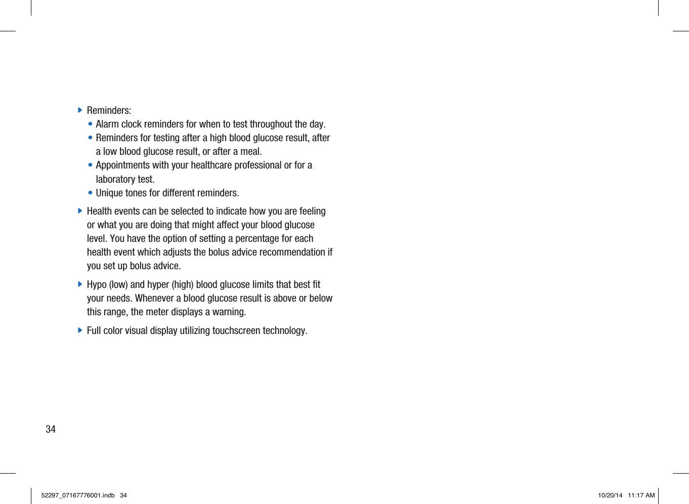  jReminders:•  Alarm clock reminders for when to test throughout the day. •  Reminders for testing after a high blood glucose result, after a low blood glucose result, or after a meal.•  Appointments with your healthcare professional or for a laboratory test. • Unique tones for dierent reminders. jHealth events can be selected to indicate how you are feeling or what you are doing that might affect your blood glucose level. You have the option of setting a percentage for each health event which adjusts the bolus advice recommendation if you set up bolus advice. jHypo (low) and hyper (high) blood glucose limits that best fit your needs. Whenever a blood glucose result is above or below this range, the meter displays a warning.  jFull color visual display utilizing touchscreen technology. 3452297_07167776001.indb   34 10/20/14   11:17 AM