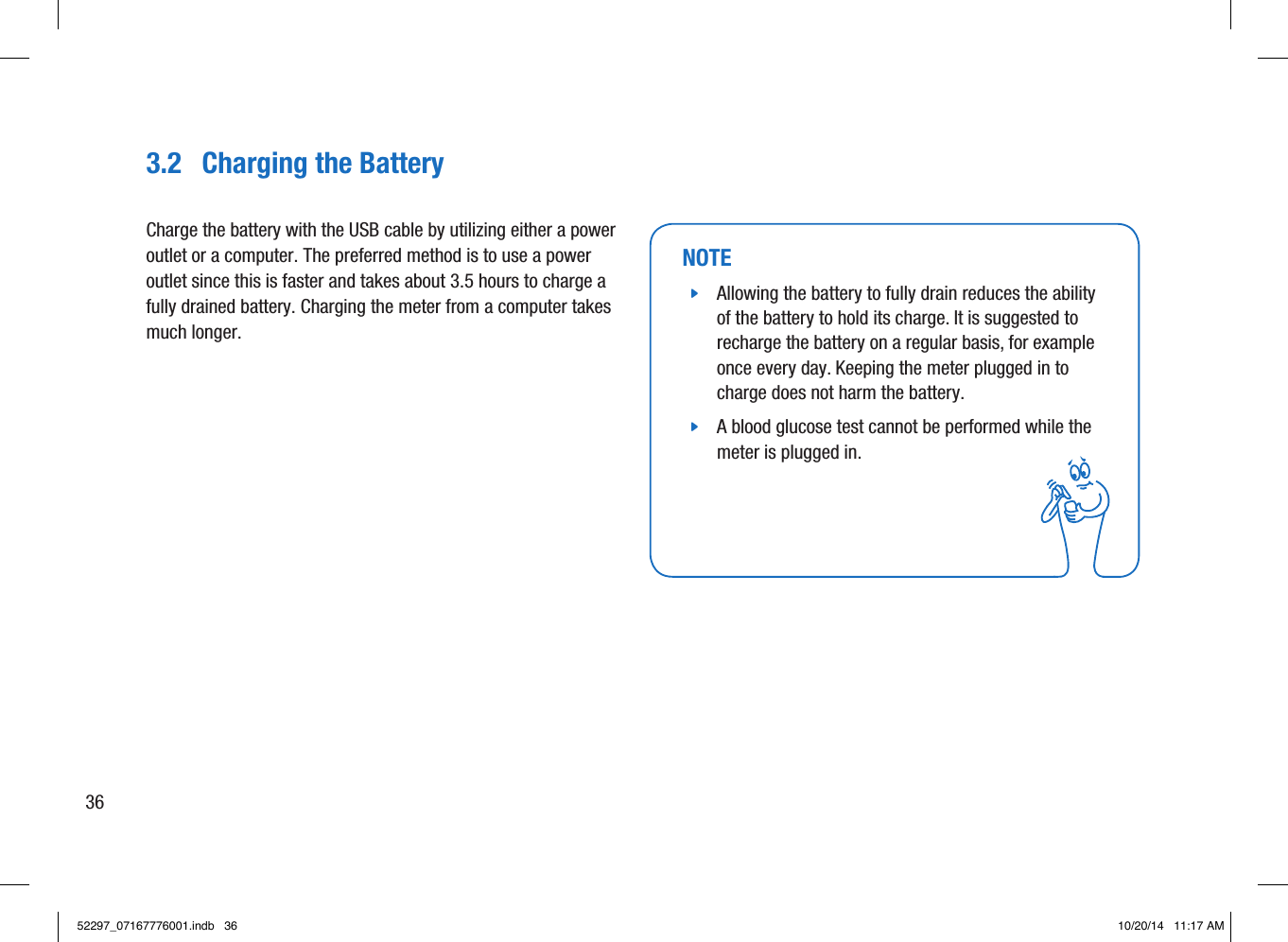 3.2  Charging the BatteryCharge the battery with the USB cable by utilizing either a power outlet or a computer. The preferred method is to use a power outlet since this is faster and takes about 3.5hours to charge a fully drained battery. Charging the meter from a computer takes much longer. NOTE jAllowing the battery to fully drain reduces the ability of the battery to hold its charge. It is suggested to recharge the battery on a regular basis, for example once every day. Keeping the meter plugged in to charge does not harm the battery.  jA blood glucose test cannot be performed while the meter is plugged in. 3652297_07167776001.indb   36 10/20/14   11:17 AM