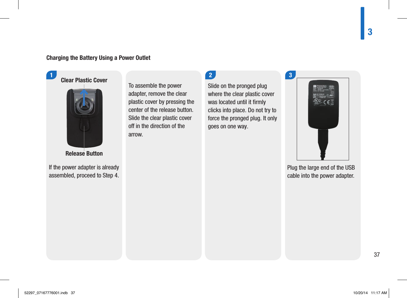 Charging the Battery Using a Power Outlet1If the power adapter is already assembled, proceed to Step4. 2Slide on the pronged plug where the clear plastic cover was located until it firmly clicks into place. Do not try to force the pronged plug. It only goes on one way. 3Plug the large end of the USB cable into the power adapter. To assemble the power adapter, remove the clear plastic cover by pressing the center of the release button. Slide the clear plastic cover o in the direction of the arrow. Clear Plastic CoverRelease Button 33752297_07167776001.indb   37 10/20/14   11:17 AM