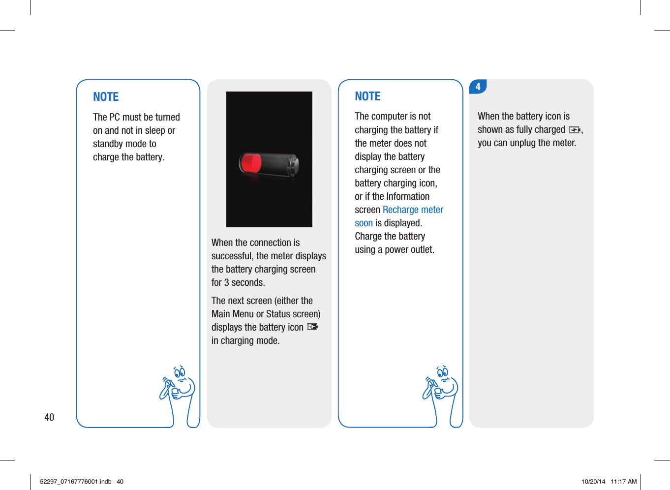 When the connection is successful, the meter displays the battery charging screen for 3seconds. The next screen (either the Main Menu or Status screen) displays the battery icon  in charging mode. NOTEThe computer is not charging the battery if the meter does not display the battery charging screen or the battery charging icon, or if the Information screen Recharge meter soon is displayed. Charge the battery using a power outlet. 4When the battery icon is shown as fully charged , you can unplug the meter. NOTEThe PC must be turned on and not in sleep or standby mode to charge the battery. 4052297_07167776001.indb   40 10/20/14   11:17 AM