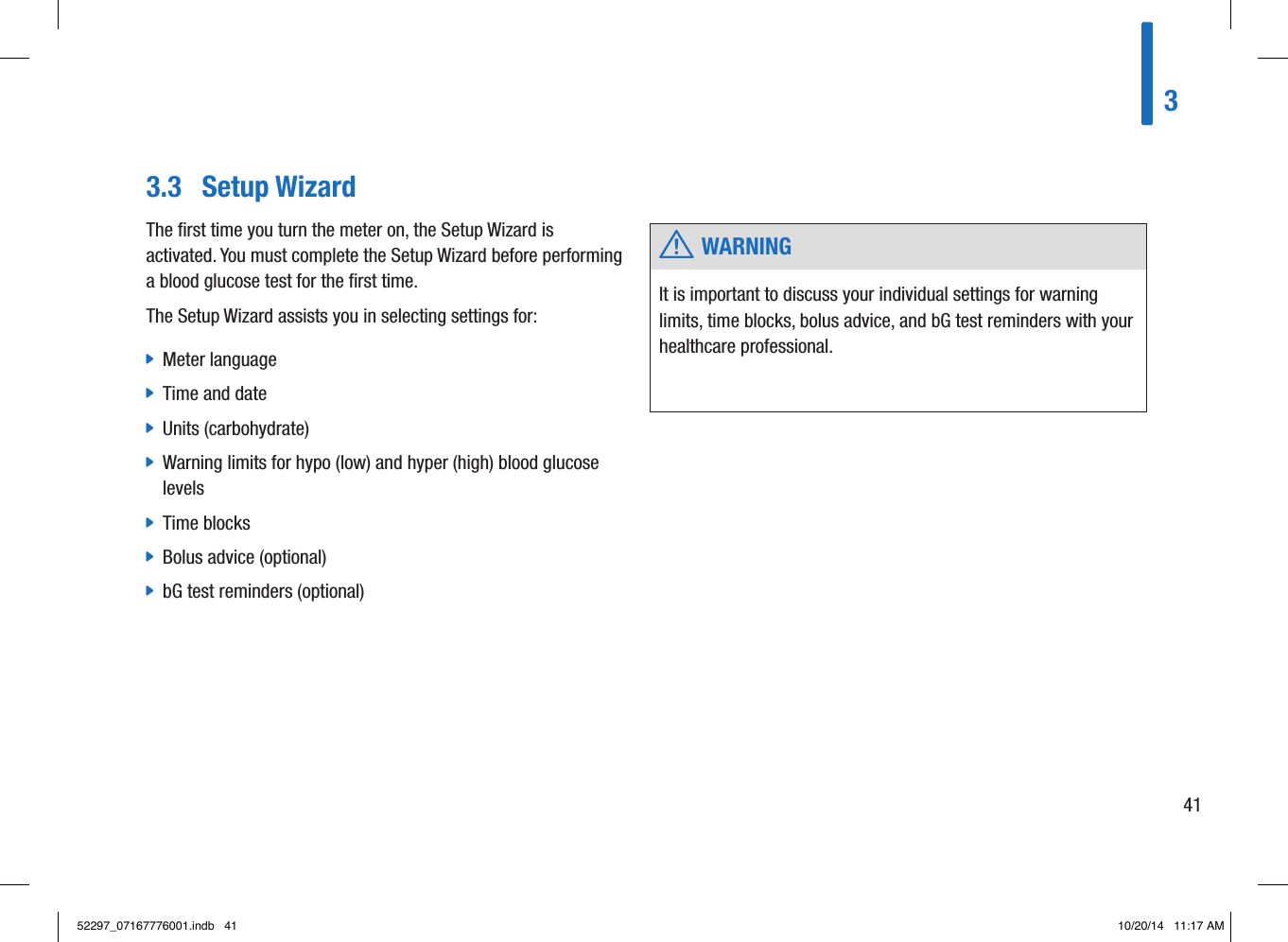 3.3  Setup Wizard w WARNINGIt is important to discuss your individual settings for warning limits, time blocks, bolus advice, and bG test reminders with your healthcare professional. The ﬁrst time you turn the meter on, the Setup Wizard is activated. You must complete the Setup Wizard before performing a blood glucose test for the ﬁrst time. The Setup Wizard assists you in selecting settings for:  jMeter language  jTime and date  jUnits (carbohydrate)  jWarning limits for hypo (low) and hyper (high) blood glucose levels  jTime blocks  jBolus advice (optional)  jbG test reminders (optional) 34152297_07167776001.indb   41 10/20/14   11:17 AM