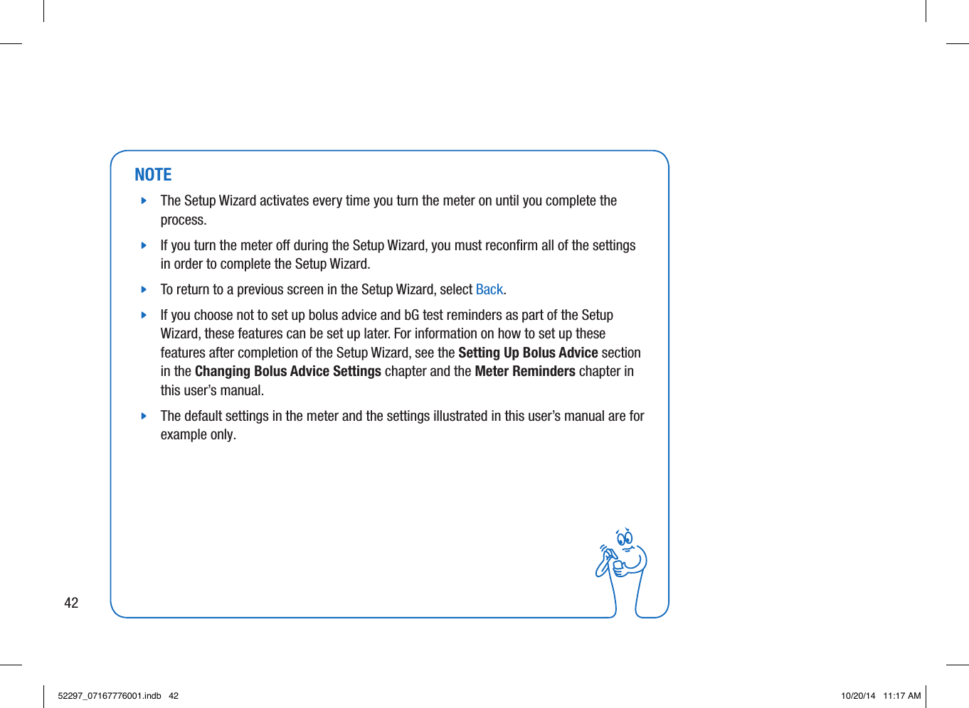 NOTE jThe Setup Wizard activates every time you turn the meter on until you complete the process.  jIf you turn the meter o during the Setup Wizard, you must reconﬁrm all of the settings in order to complete the Setup Wizard.  jTo return to a previous screen in the Setup Wizard, select Back.  jIf you choose not to set up bolus advice and bG test reminders as part of the Setup Wizard, these features can be set up later. For information on how to set up these features after completion of the Setup Wizard, see the Setting Up Bolus Advice section in the Changing Bolus Advice Settings chapter and the Meter Reminders chapter in this user’s manual.  jThe default settings in the meter and the settings illustrated in this user’s manual are for example only. 4252297_07167776001.indb   42 10/20/14   11:17 AM