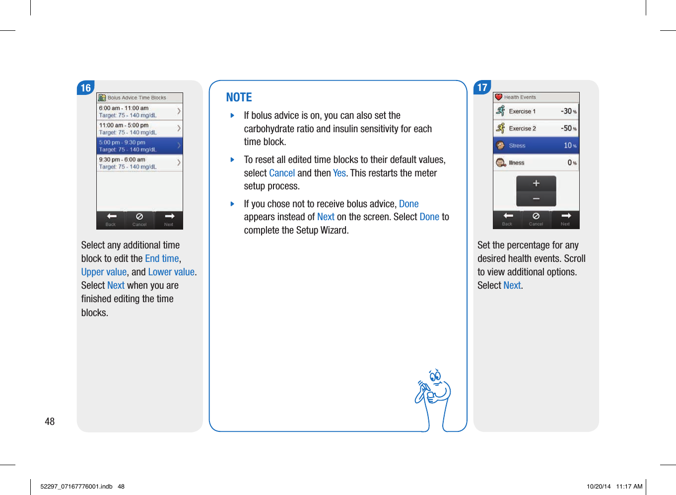 NOTE jIf bolus advice is on, you can also set the carbohydrate ratio and insulin sensitivity for each time block.  jTo reset all edited time blocks to their default values, select Cancel and then Yes. This restarts the meter setup process.  jIf you chose not to receive bolus advice, Done appears instead of Next on the screen. Select Done to complete the Setup Wizard. 17Set the percentage for any desired health events. Scroll to view additional options. Select Next. 16Select any additional time block to edit the End time, Upper value, and Lower value. Select Next when you are finished editing the time blocks. 4852297_07167776001.indb   48 10/20/14   11:17 AM