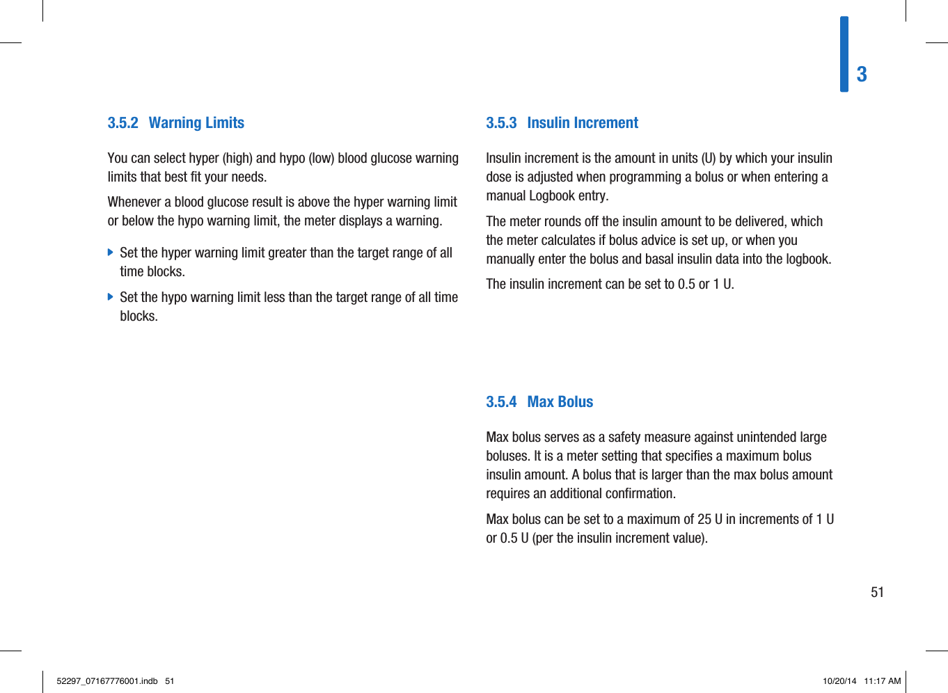 3.5.2  Warning LimitsYou can select hyper (high) and hypo (low) blood glucose warning limits that best fit your needs.Whenever a blood glucose result is above the hyper warning limit or below the hypo warning limit, the meter displays a warning. jSet the hyper warning limit greater than the target range of all time blocks. jSet the hypo warning limit less than the target range of all time blocks.3.5.3  Insulin IncrementInsulin increment is the amount in units(U) by which your insulin dose is adjusted when programming a bolus or when entering a manual Logbook entry.The meter rounds off the insulin amount to be delivered, which the meter calculates if bolus advice is set up, or when you manually enter the bolus and basal insulin data into the logbook.The insulin increment can be set to 0.5 or 1U.3.5.4  Max BolusMax bolus serves as a safety measure against unintended large boluses. It is a meter setting that specifies a maximum bolus insulin amount. A bolus that is larger than the max bolus amount requires an additional confirmation.Max bolus can be set to a maximum of 25U in increments of 1U or 0.5U (per the insulin increment value).35152297_07167776001.indb   51 10/20/14   11:17 AM