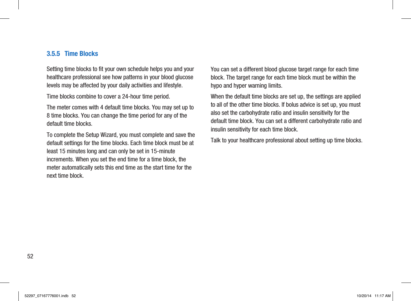 3.5.5  Time BlocksSetting time blocks to fit your own schedule helps you and your healthcare professional see how patterns in your blood glucose levels may be affected by your daily activities and lifestyle. Time blocks combine to cover a 24-hour time period. The meter comes with 4default time blocks. You may set up to 8time blocks. You can change the time period for any of the default time blocks. To complete the Setup Wizard, you must complete and save the default settings for the time blocks. Each time block must be at least 15minutes long and can only be set in 15-minute increments. When you set the end time for a time block, the meter automatically sets this end time as the start time for the next time block. You can set a different blood glucose target range for each time block. The target range for each time block must be within the hypo and hyper warning limits. When the default time blocks are set up, the settings are applied to all of the other time blocks. If bolus advice is set up, you must also set the carbohydrate ratio and insulin sensitivity for the default time block. You can set a different carbohydrate ratio and insulin sensitivity for each time block. Talk to your healthcare professional about setting up time blocks.5252297_07167776001.indb   52 10/20/14   11:17 AM