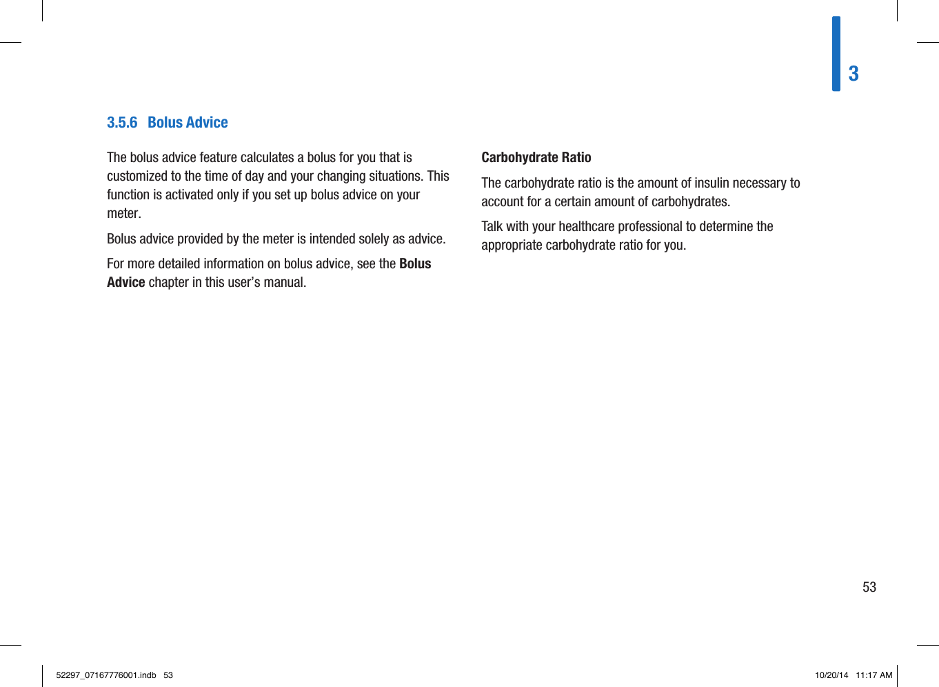 3.5.6  Bolus AdviceThe bolus advice feature calculates a bolus for you that is customized to the time of day and your changing situations. This function is activated only if you set up bolus advice on your meter. Bolus advice provided by the meter is intended solely as advice. For more detailed information on bolus advice, see the Bolus Advice chapter in this user’s manual.Carbohydrate RatioThe carbohydrate ratio is the amount of insulin necessary to account for a certain amount of carbohydrates.Talk with your healthcare professional to determine the appropriate carbohydrate ratio for you.35352297_07167776001.indb   53 10/20/14   11:17 AM