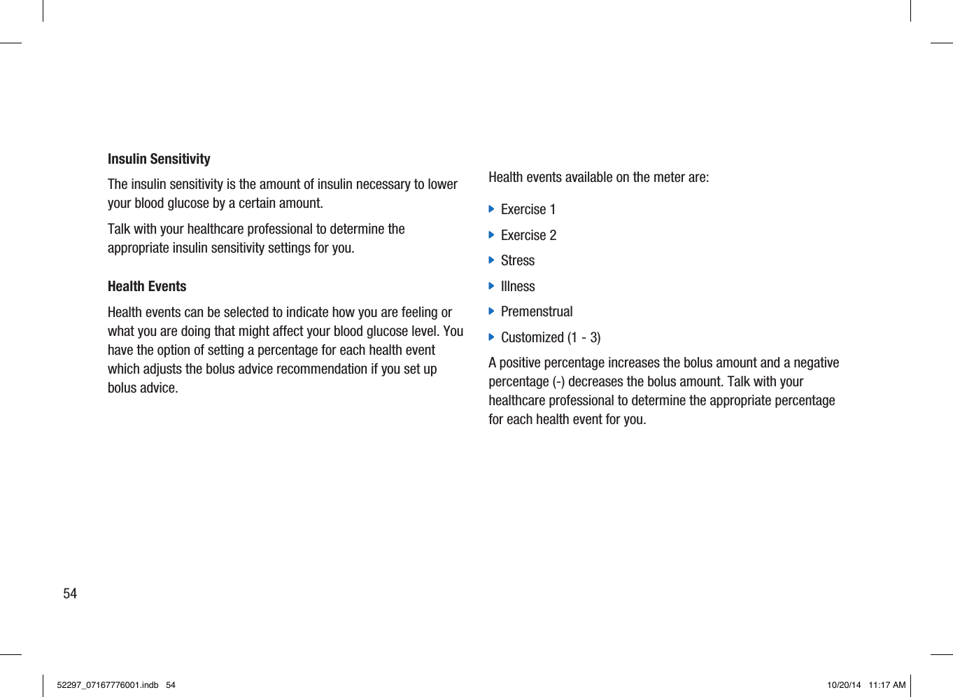 Insulin SensitivityThe insulin sensitivity is the amount of insulin necessary to lower your blood glucose by a certain amount.Talk with your healthcare professional to determine the appropriate insulin sensitivity settings for you.Health EventsHealth events can be selected to indicate how you are feeling or what you are doing that might affect your blood glucose level. You have the option of setting a percentage for each health event which adjusts the bolus advice recommendation if you set up bolus advice.Health events available on the meter are: jExercise 1 jExercise 2 jStress jIllness jPremenstrual jCustomized (1 - 3)A positive percentage increases the bolus amount and a negative percentage(-) decreases the bolus amount. Talk with your healthcare professional to determine the appropriate percentage for each health event for you.5452297_07167776001.indb   54 10/20/14   11:17 AM