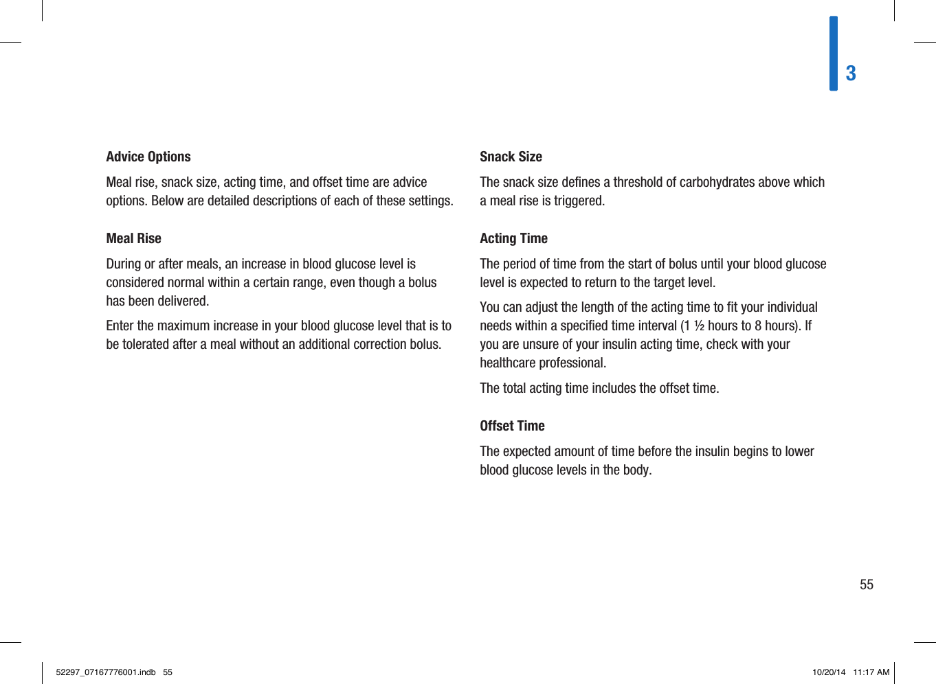 Advice OptionsMeal rise, snack size, acting time, and offset time are advice options. Below are detailed descriptions of each of these settings. Meal RiseDuring or after meals, an increase in blood glucose level is considered normal within a certain range, even though a bolus has been delivered. Enter the maximum increase in your blood glucose level that is to be tolerated after a meal without an additional correction bolus. Snack SizeThe snack size defines a threshold of carbohydrates above which a meal rise is triggered. Acting TimeThe period of time from the start of bolus until your blood glucose level is expected to return to the target level. You can adjust the length of the acting time to fit your individual needs within a specified time interval (1½hours to 8hours). If you are unsure of your insulin acting time, check with your healthcare professional. The total acting time includes the offset time. Offset TimeThe expected amount of time before the insulin begins to lower blood glucose levels in the body. 35552297_07167776001.indb   55 10/20/14   11:17 AM