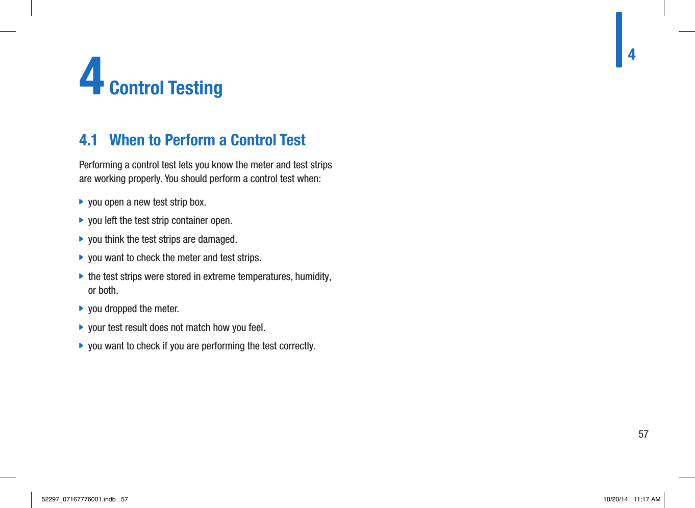 4574 Control Testing 4.1  When to Perform a Control TestPerforming a control test lets you know the meter and test strips are working properly. You should perform a control test when:  jyou open a new test strip box.  jyou left the test strip container open.  jyou think the test strips are damaged.  jyou want to check the meter and test strips.  jthe test strips were stored in extreme temperatures, humidity, or both.   jyou dropped the meter.  jyour test result does not match how you feel.  jyou want to check if you are performing the test correctly. 52297_07167776001.indb   57 10/20/14   11:17 AM