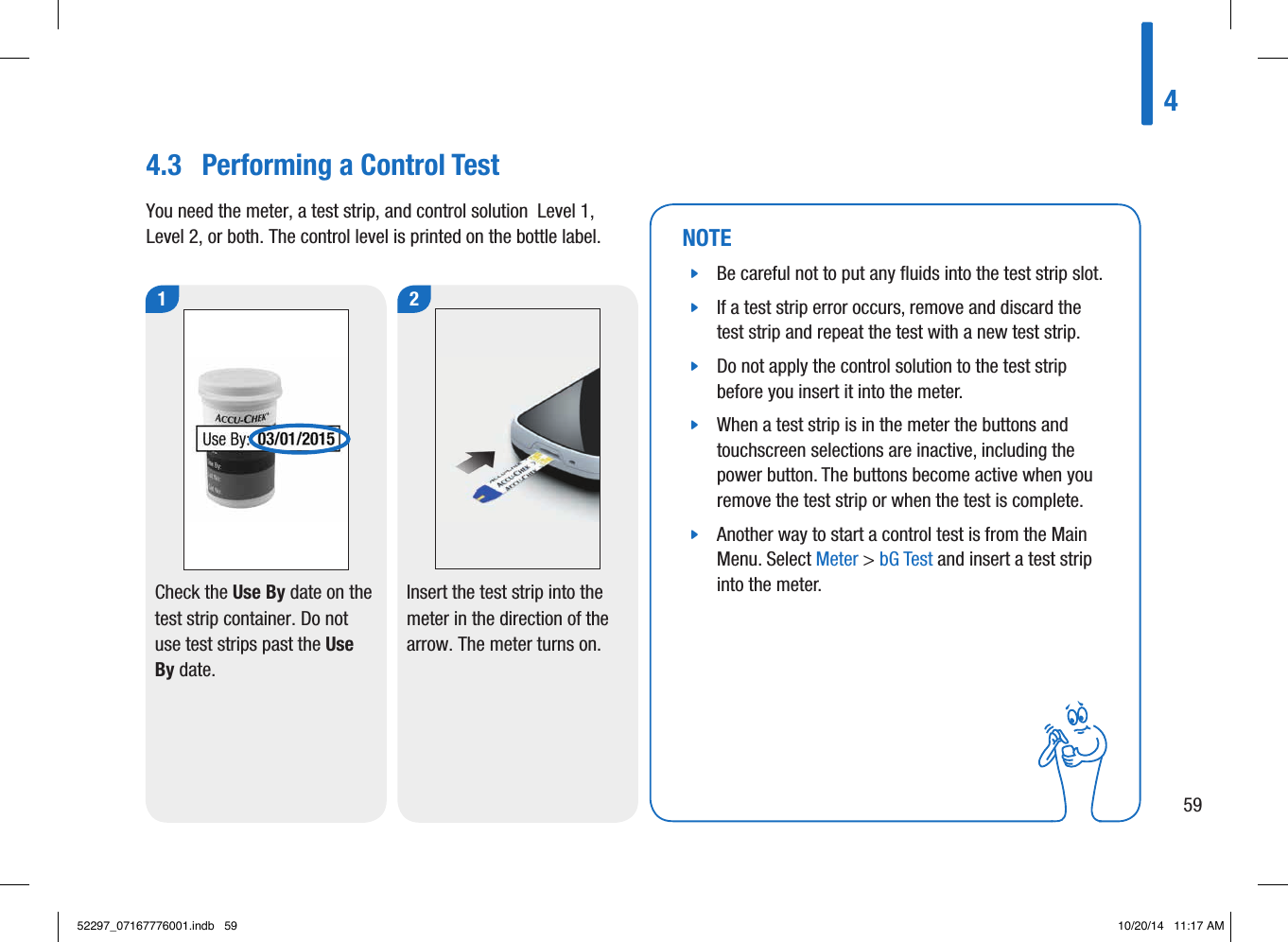 459NOTE jBe careful not to put any ﬂuids into the test strip slot.  jIf a test strip error occurs, remove and discard the test strip and repeat the test with a new test strip.  jDo not apply the control solution to the test strip before you insert it into the meter.  jWhen a test strip is in the meter the buttons and touchscreen selections are inactive, including the power button. The buttons become active when you remove the test strip or when the test is complete.  jAnother way to start a control test is from the Main Menu. Select Meter &gt; bG Test and insert a test strip into the meter. 1Check the Use By date on the test strip container. Do not use test strips past the Use By date.  2Insert the test strip into the meter in the direction of the arrow. The meter turns on.  4.3  Performing a Control TestYou need the meter, a test strip, and control solution  Level1, Level2, or both. The control level is printed on the bottle label. 52297_07167776001.indb   59 10/20/14   11:17 AM