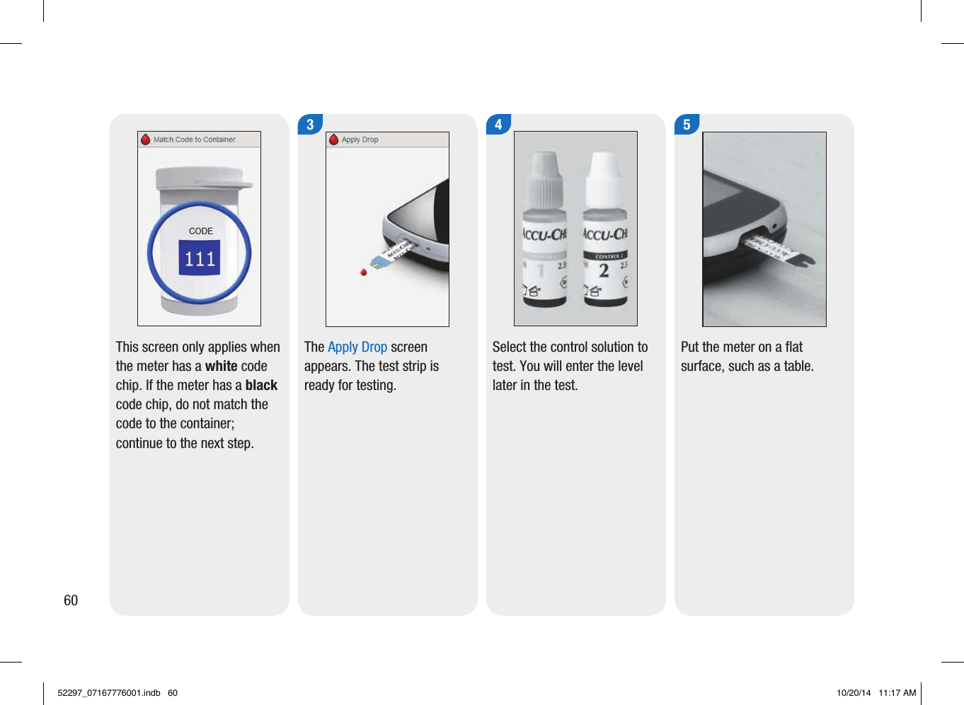 60This screen only applies when the meter has a white code chip. If the meter has a black code chip, do not match the code to the container; continue to the next step.The Apply Drop screen appears. The test strip is ready for testing.  4Select the control solution to test. You will enter the level later in the test.  5Put the meter on a flat surface, such as a table.  352297_07167776001.indb   60 10/20/14   11:17 AM