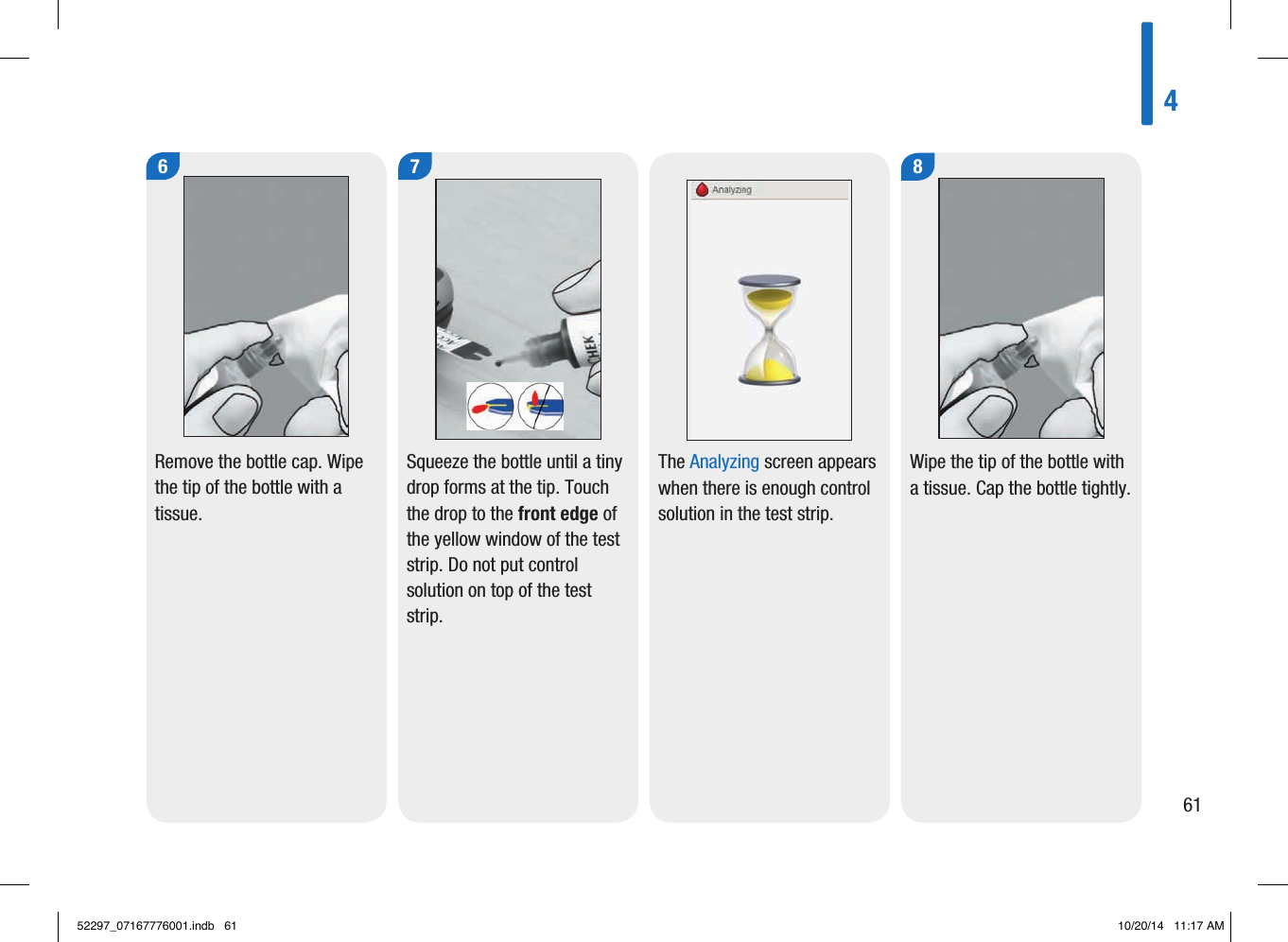 4616Remove the bottle cap. Wipe the tip of the bottle with a tissue.  7Squeeze the bottle until a tiny drop forms at the tip. Touch the drop to the front edge of the yellow window of the test strip. Do not put control solution on top of the test strip.  The Analyzing screen appears when there is enough control solution in the test strip.8Wipe the tip of the bottle with a tissue. Cap the bottle tightly.  52297_07167776001.indb   61 10/20/14   11:17 AM
