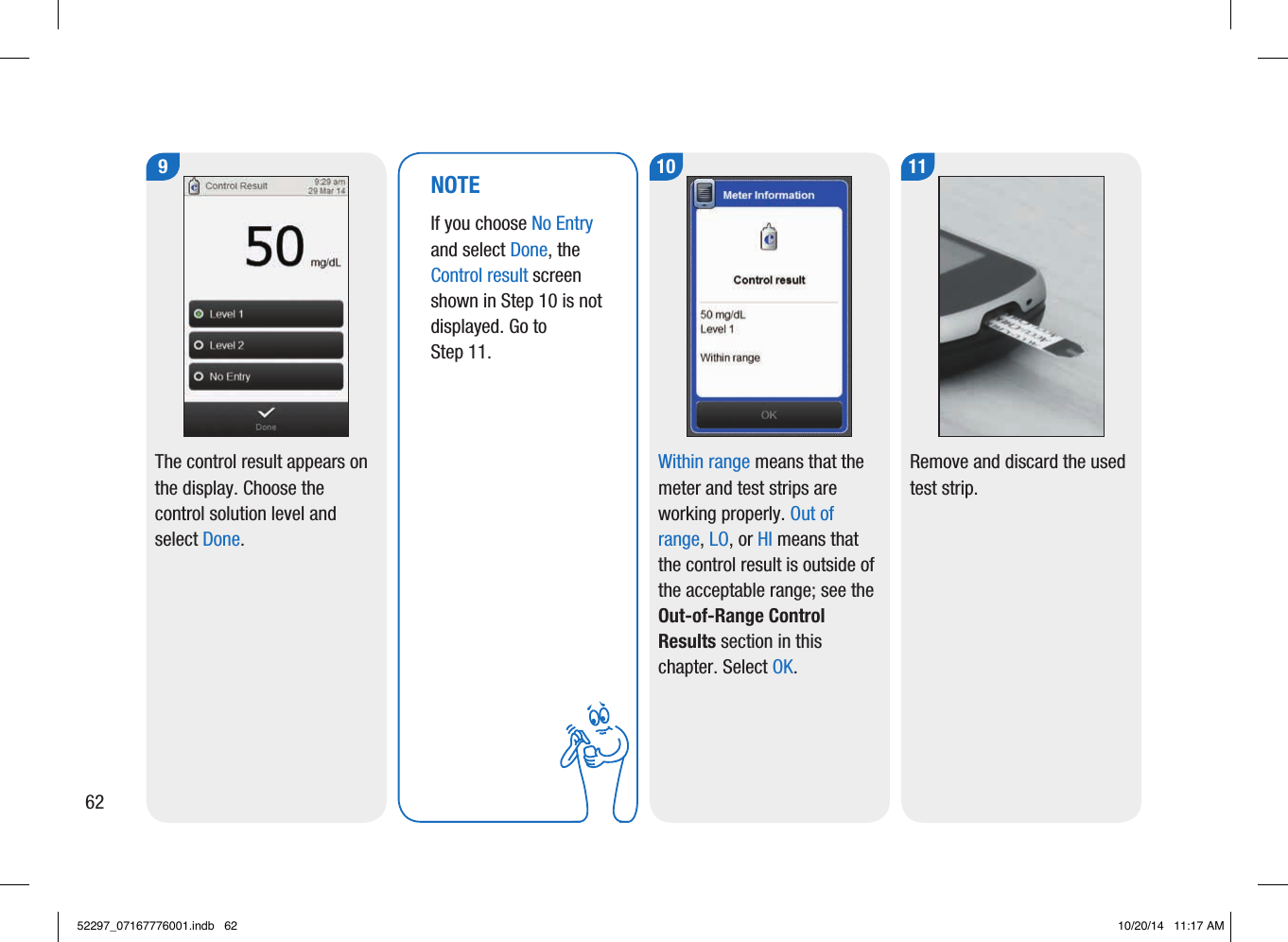 629 10The control result appears on the display. Choose the control solution level and select Done.  Within range means that the meter and test strips are working properly. Out of range, LO, or HI means that the control result is outside of the acceptable range; see the Out-of-Range Control Results section in this chapter. Select OK. 11Remove and discard the used test strip.NOTEIf you choose No Entry and select Done, the  Control result screen shown in Step10 is not  displayed. Go to Step11. 52297_07167776001.indb   62 10/20/14   11:17 AM