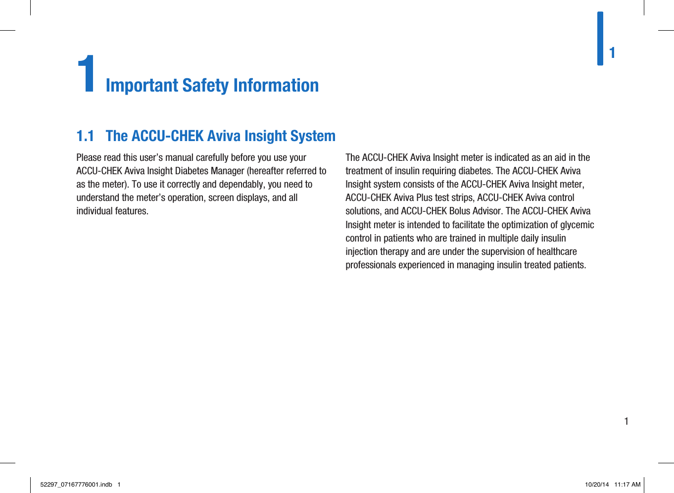 111 Important Safety InformationPlease read this user’s manual carefully before you use your ACCU-CHEK Aviva Insight Diabetes Manager (hereafter referred to as the meter). To use it correctly and dependably, you need to understand the meter’s operation, screen displays, and all individual features.The ACCU-CHEK Aviva Insight meter is indicated as an aid in the treatment of insulin requiring diabetes. The ACCU-CHEK Aviva Insight system consists of the ACCU-CHEK Aviva Insight meter, ACCU-CHEK Aviva Plus test strips, ACCU-CHEK Aviva control solutions, and ACCU-CHEK Bolus Advisor. The ACCU-CHEK Aviva Insight meter is intended to facilitate the optimization of glycemic control in patients who are trained in multiple daily insulin injection therapy and are under the supervision of healthcare professionals experienced in managing insulin treated patients.1.1  The ACCU-CHEK Aviva Insight System52297_07167776001.indb   1 10/20/14   11:17 AM