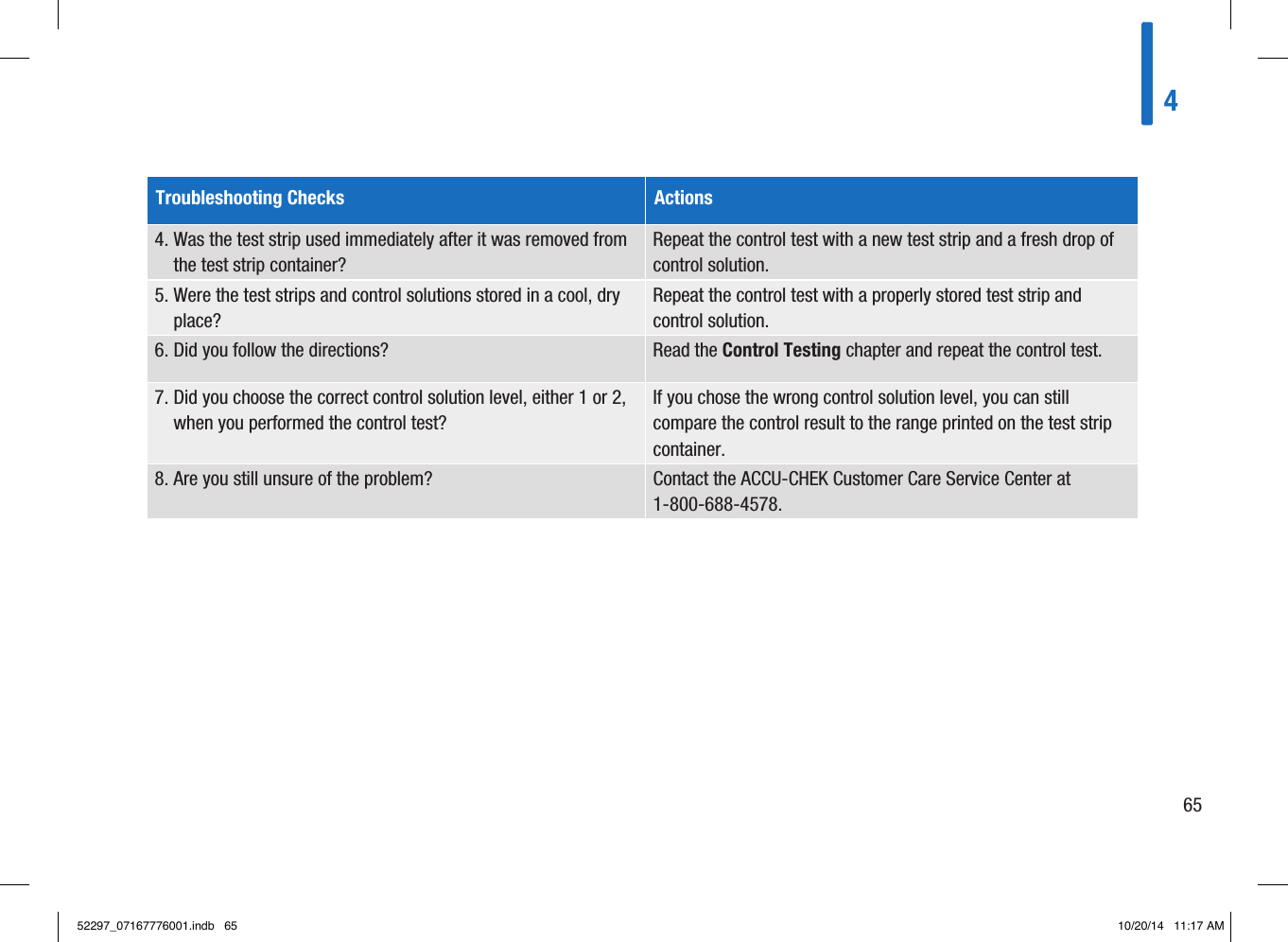 465Troubleshooting Checks Actions4.  Was the test strip used immediately after it was removed from the test strip container?  Repeat the control test with a new test strip and a fresh drop of control solution.  5.  Were the test strips and control solutions stored in a cool, dry place?  Repeat the control test with a properly stored test strip and control solution.  6. Did you follow the directions?   Read the Control Testing chapter and repeat the control test.  7.  Did you choose the correct control solution level, either 1or2, when you performed the control test?  If you chose the wrong control solution level, you can still compare the control result to the range printed on the test strip container.  8. Are you still unsure of the problem?   Contact the ACCU-CHEK Customer Care Service Center at 1-800-688-4578.  52297_07167776001.indb   65 10/20/14   11:17 AM