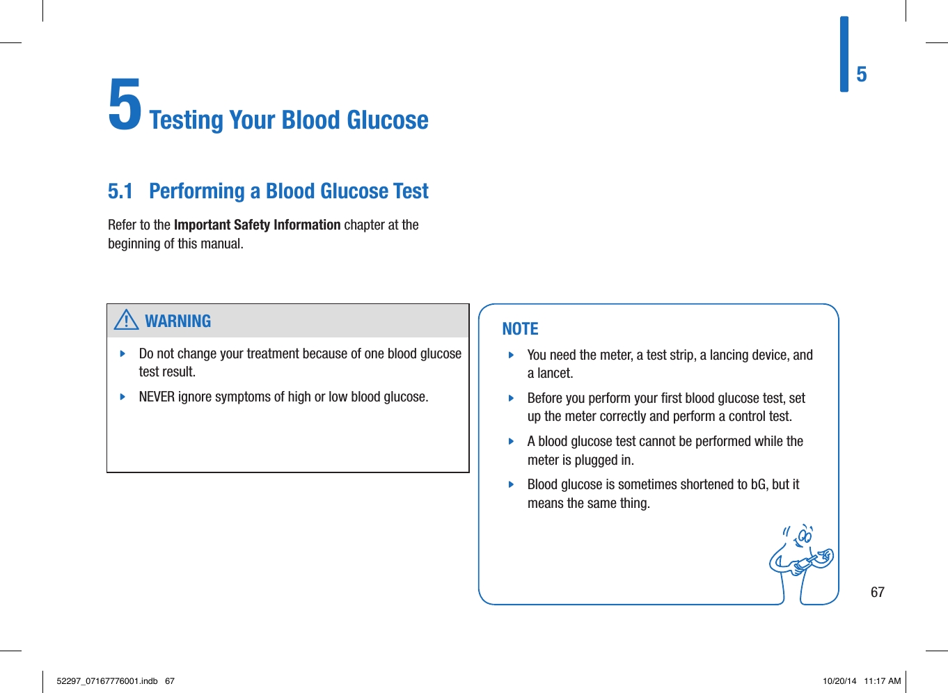 5 Testing Your Blood Glucose5.1  Performing a Blood Glucose TestRefer to the Important Safety Information chapter at the beginning of this manual. NOTE jYou need the meter, a test strip, a lancing device, and a lancet.  jBefore you perform your ﬁrst blood glucose test, set up the meter correctly and perform a control test.  jA blood glucose test cannot be performed while the meter is plugged in.  jBlood glucose is sometimes shortened to bG, but it means the same thing.  w WARNING jDo not change your treatment because of one blood glucose test result.  jNEVER ignore symptoms of high or low blood glucose. 56752297_07167776001.indb   67 10/20/14   11:17 AM