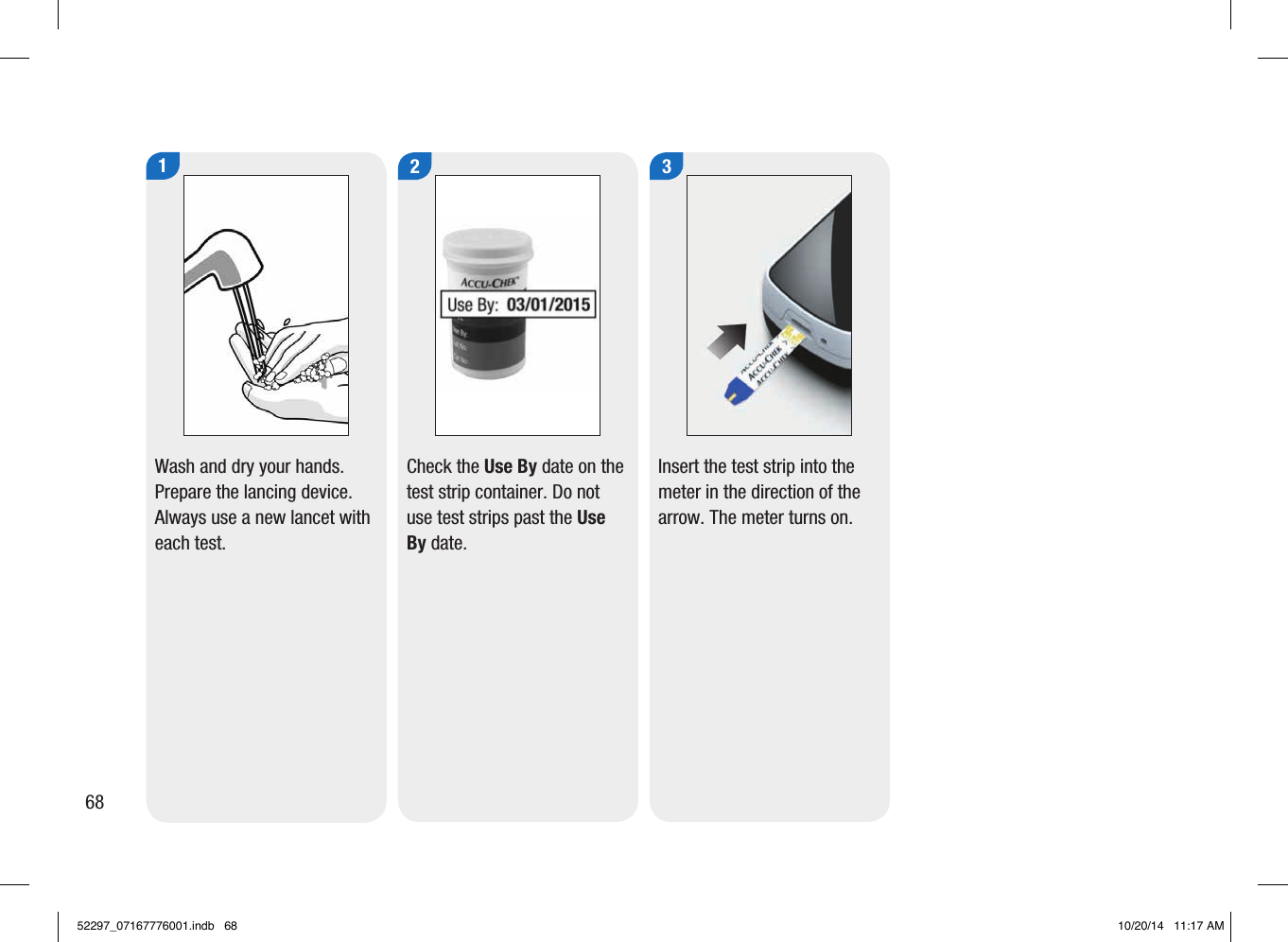1Wash and dry your hands. Prepare the lancing device.Always use a new lancet with each test. 2Check the Use By date on the test strip container. Do not use test strips past the Use By date. 3Insert the test strip into the meter in the direction of the arrow. The meter turns on. 6852297_07167776001.indb   68 10/20/14   11:17 AM