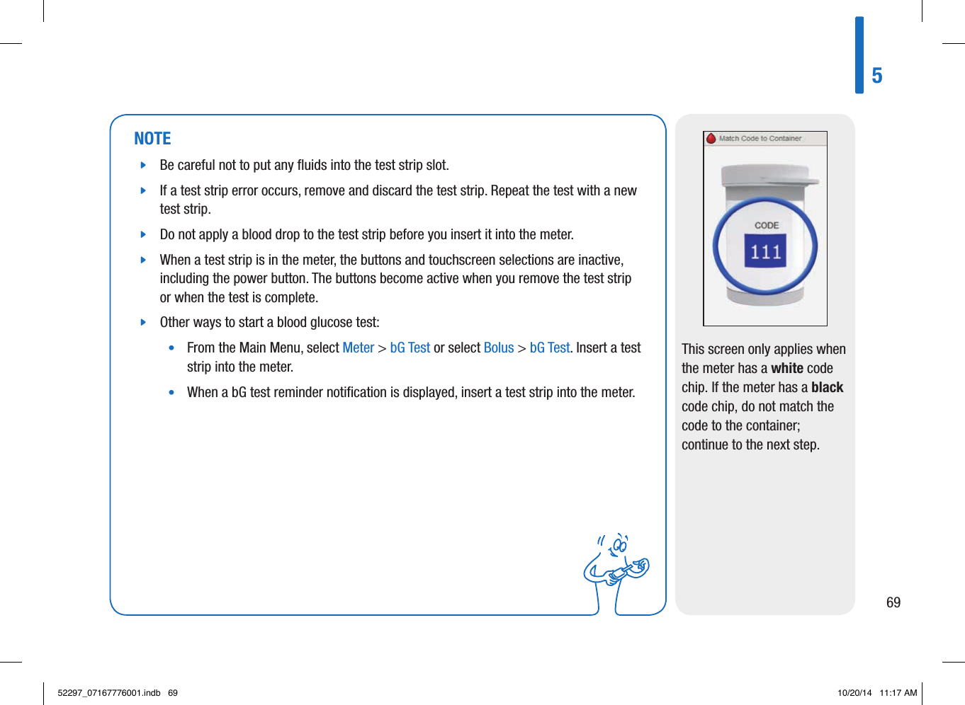 NOTE jBe careful not to put any ﬂuids into the test strip slot.  jIf a test strip error occurs, remove and discard the test strip. Repeat the test with a new test strip.  jDo not apply a blood drop to the test strip before you insert it into the meter.  jWhen a test strip is in the meter, the buttons and touchscreen selections are inactive, including the power button. The buttons become active when you remove the test strip or when the test is complete.  jOther ways to start a blood glucose test: •   From the Main Menu, select Meter &gt; bG Test or select Bolus &gt; bG Test. Insert a test strip into the meter. •   When a bG test reminder notiﬁcation is displayed, insert a test strip into the meter. This screen only applies when the meter has a white code chip. If the meter has a black code chip, do not match the code to the container; continue to the next step.56952297_07167776001.indb   69 10/20/14   11:17 AM