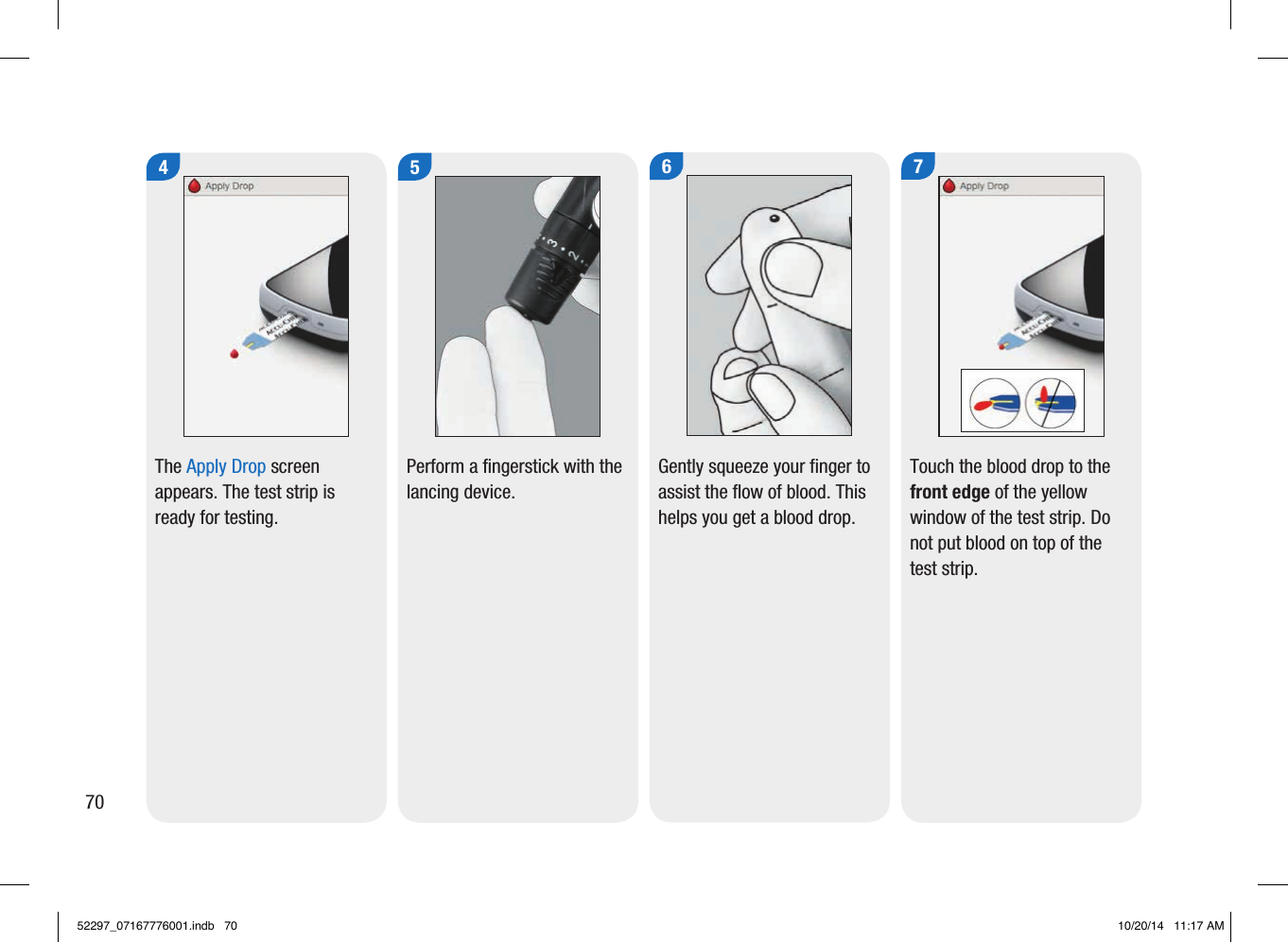 4The Apply Drop screen appears. The test strip is ready for testing. 5Perform a fingerstick with the lancing device. 6Gently squeeze your finger to assist the flow of blood. This helps you get a blood drop. 7Touch the blood drop to the front edge of the yellow window of the test strip. Do not put blood on top of the test strip. 7052297_07167776001.indb   70 10/20/14   11:17 AM