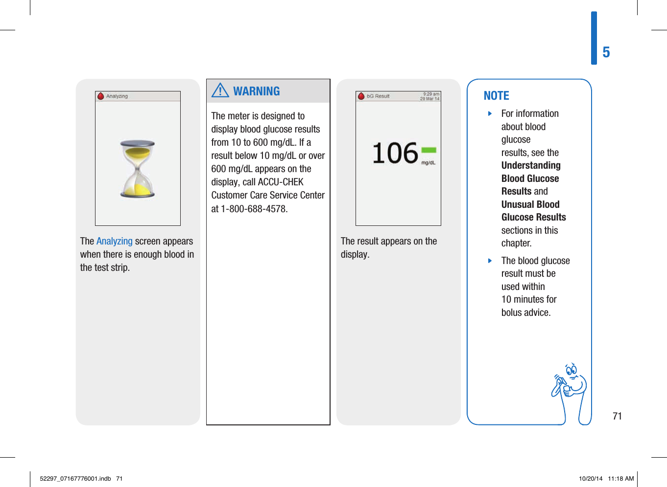 The Analyzing screen appears when there is enough blood in the test strip. NOTE jFor information about blood glucose results, see the Understanding Blood Glucose Results and Unusual Blood Glucose Results sections in this chapter.  jThe blood glucose result must be used within 10minutes for bolus advice. The result appears on the display.  w WARNINGThe meter is designed to display blood glucose results from 10 to 600mg/dL. If a result below 10mg/dL or over 600mg/dL appears on the display, call ACCU-CHEK Customer Care Service Center at 1-800-688-4578. 57152297_07167776001.indb   71 10/20/14   11:18 AM