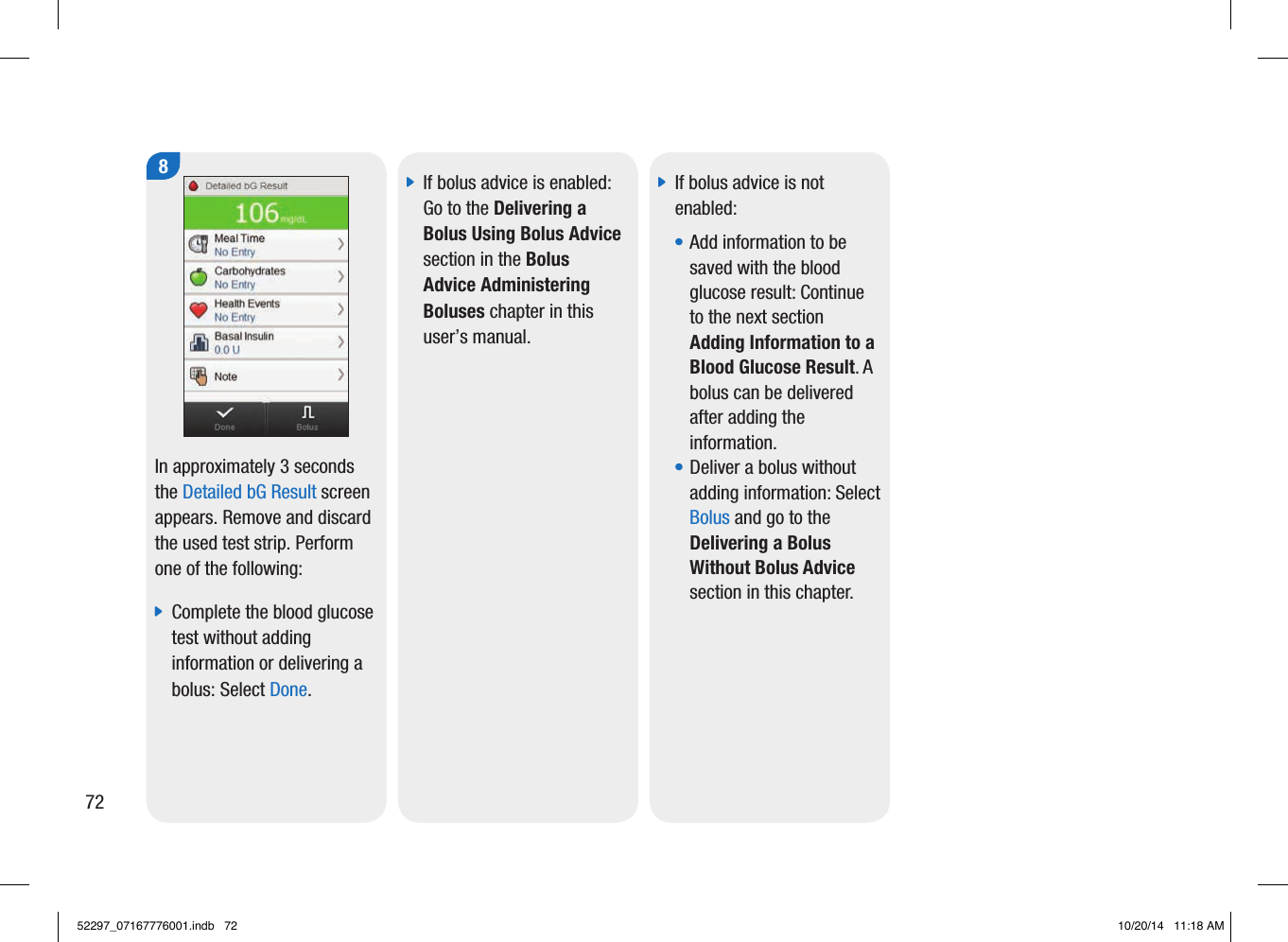 8In approximately 3seconds the Detailed bG Result screen appears. Remove and discard the used test strip. Perform one of the following:  jComplete the blood glucose test without adding information or delivering a bolus: Select Done.  jIf bolus advice is enabled: Go to the Delivering a Bolus Using Bolus Advice section in the Bolus Advice Administering Boluses chapter in this user’s manual.  jIf bolus advice is not enabled:  • Add information to be saved with the blood glucose result: Continue to the next section Adding Information to a Blood Glucose Result. A bolus can be delivered after adding the information. • Deliver a bolus without adding information: Select Bolus and go to the Delivering a Bolus Without Bolus Advice section in this chapter. 7252297_07167776001.indb   72 10/20/14   11:18 AM