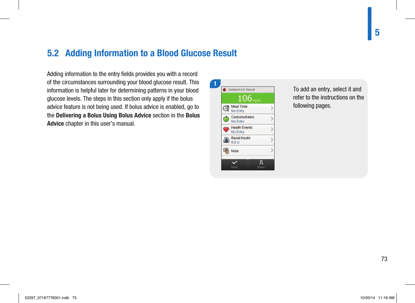 5.2  Adding Information to a Blood Glucose Result1To add an entry, select it and refer to the instructions on the following pages. Adding information to the entry fields provides you with a record of the circumstances surrounding your blood glucose result. This information is helpful later for determining patterns in your blood glucose levels. The steps in this section only apply if the bolus advice feature is not being used. If bolus advice is enabled, go to the Delivering a Bolus Using Bolus Advice section in the Bolus Advice chapter in this user’s manual.57352297_07167776001.indb   73 10/20/14   11:18 AM