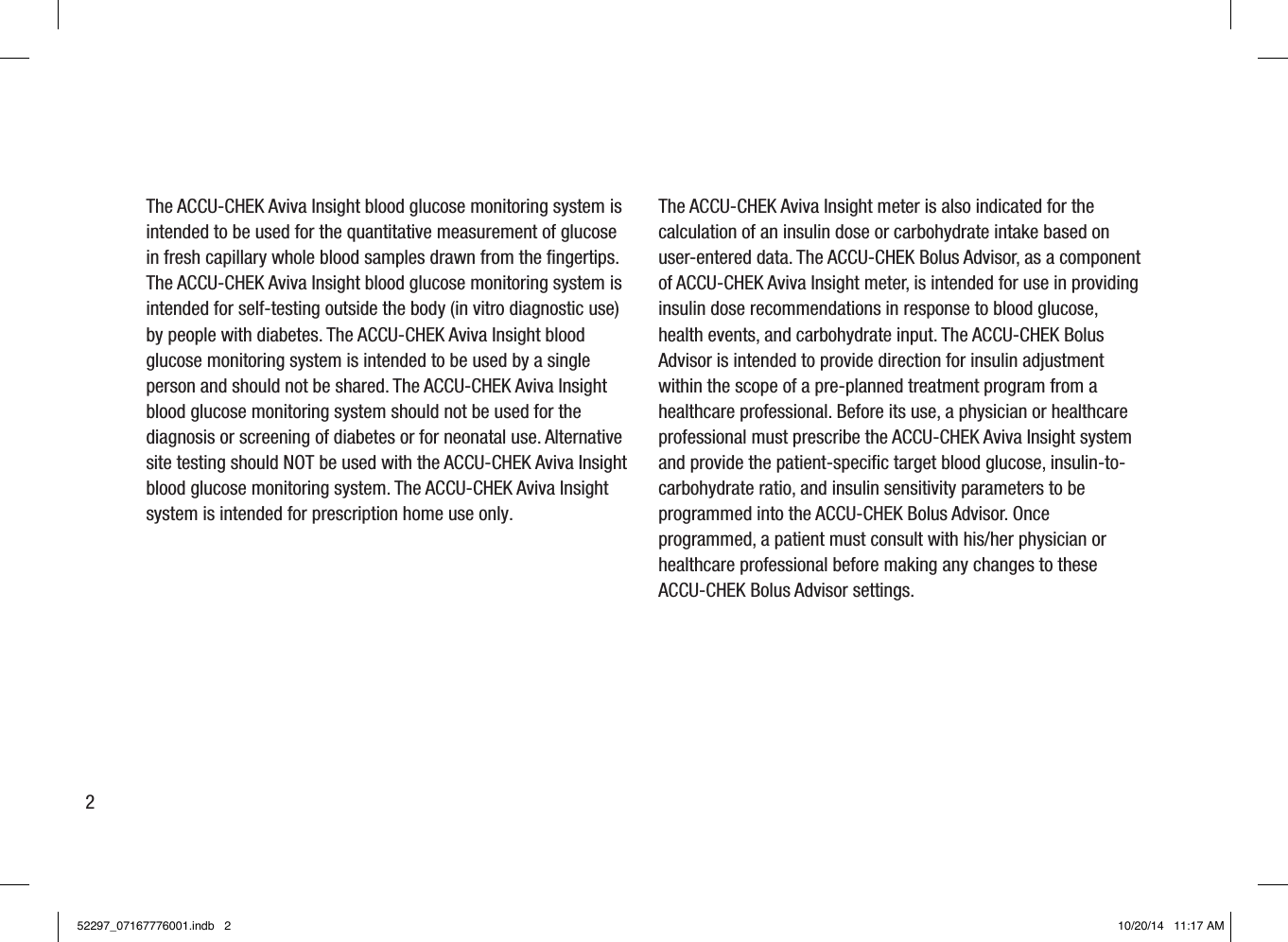2The ACCU-CHEK Aviva Insight blood glucose monitoring system is intended to be used for the quantitative measurement of glucose in fresh capillary whole blood samples drawn from the ﬁngertips. The ACCU-CHEK Aviva Insight blood glucose monitoring system is intended for self-testing outside the body (in vitro diagnostic use) by people with diabetes. The ACCU-CHEK Aviva Insight blood glucose monitoring system is intended to be used by a single person and should not be shared. The ACCU-CHEK Aviva Insight blood glucose monitoring system should not be used for the diagnosis or screening of diabetes or for neonatal use. Alternative site testing should NOT be used with the ACCU-CHEK Aviva Insight blood glucose monitoring system. The ACCU-CHEK Aviva Insight system is intended for prescription home use only.The ACCU-CHEK Aviva Insight meter is also indicated for the calculation of an insulin dose or carbohydrate intake based on user-entered data. The ACCU-CHEK Bolus Advisor, as a component of ACCU-CHEK Aviva Insight meter, is intended for use in providing insulin dose recommendations in response to blood glucose, health events, and carbohydrate input. The ACCU-CHEK Bolus Advisor is intended to provide direction for insulin adjustment within the scope of a pre-planned treatment program from a healthcare professional. Before its use, a physician or healthcare professional must prescribe the ACCU-CHEK Aviva Insight system and provide the patient-speciﬁc target blood glucose, insulin-to-carbohydrate ratio, and insulin sensitivity parameters to be programmed into the ACCU-CHEK Bolus Advisor. Once programmed, a patient must consult with his/her physician or healthcare professional before making any changes to these ACCU-CHEK Bolus Advisor settings.52297_07167776001.indb   2 10/20/14   11:17 AM