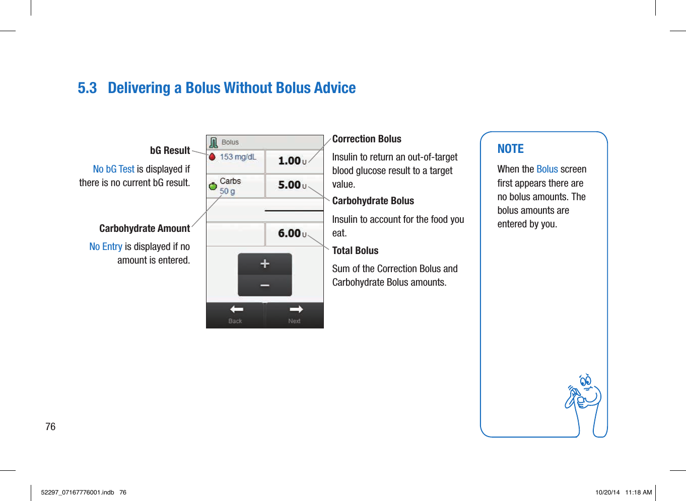 5.3  Delivering a Bolus Without Bolus AdvicebG Result  No bG Test is displayed if there is no current bG result. Correction Bolus Insulin to return an out-of-target blood glucose result to a target value. Carbohydrate Bolus Insulin to account for the food you eat. Total Bolus Sum of the Correction Bolus and Carbohydrate Bolus amounts. Carbohydrate Amount No Entry is displayed if no amount is entered.NOTEWhen the Bolus screen first appears there are no bolus amounts. The bolus amounts are entered by you. 7652297_07167776001.indb   76 10/20/14   11:18 AM