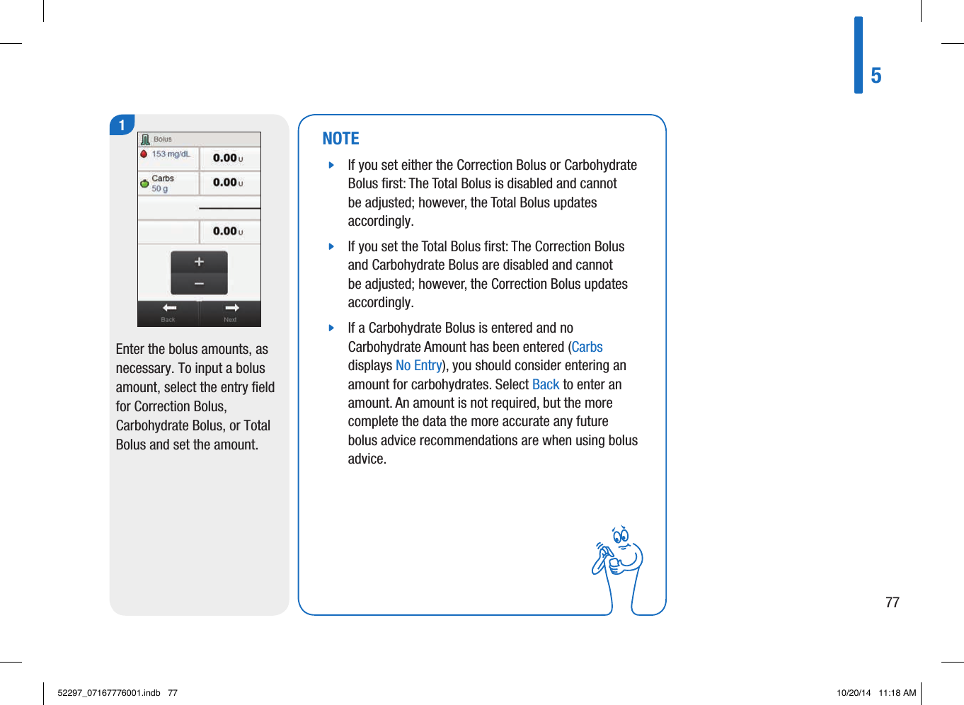 1Enter the bolus amounts, as necessary. To input a bolus amount, select the entry field for Correction Bolus, Carbohydrate Bolus, or Total Bolus and set the amount. NOTE jIf you set either the Correction Bolus or Carbohydrate Bolus ﬁrst: The Total Bolus is disabled and cannot be adjusted; however, the Total Bolus updates accordingly.  jIf you set the Total Bolus ﬁrst: The Correction Bolus and Carbohydrate Bolus are disabled and cannot be adjusted; however, the Correction Bolus updates accordingly.  jIf a Carbohydrate Bolus is entered and no Carbohydrate Amount has been entered (Carbs displays No Entry), you should consider entering an amount for carbohydrates. Select Back to enter an amount. An amount is not required, but the more complete the data the more accurate any future bolus advice recommendations are when using bolus advice.57752297_07167776001.indb   77 10/20/14   11:18 AM