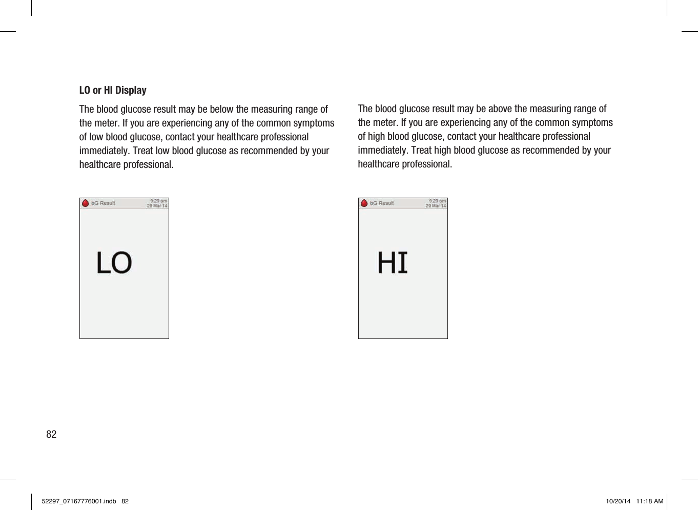 LO or HI DisplayThe blood glucose result may be below the measuring range of the meter. If you are experiencing any of the common symptoms of low blood glucose, contact your healthcare professional immediately. Treat low blood glucose as recommended by your healthcare professional. The blood glucose result may be above the measuring range of the meter. If you are experiencing any of the common symptoms of high blood glucose, contact your healthcare professional immediately. Treat high blood glucose as recommended by your healthcare professional.8252297_07167776001.indb   82 10/20/14   11:18 AM