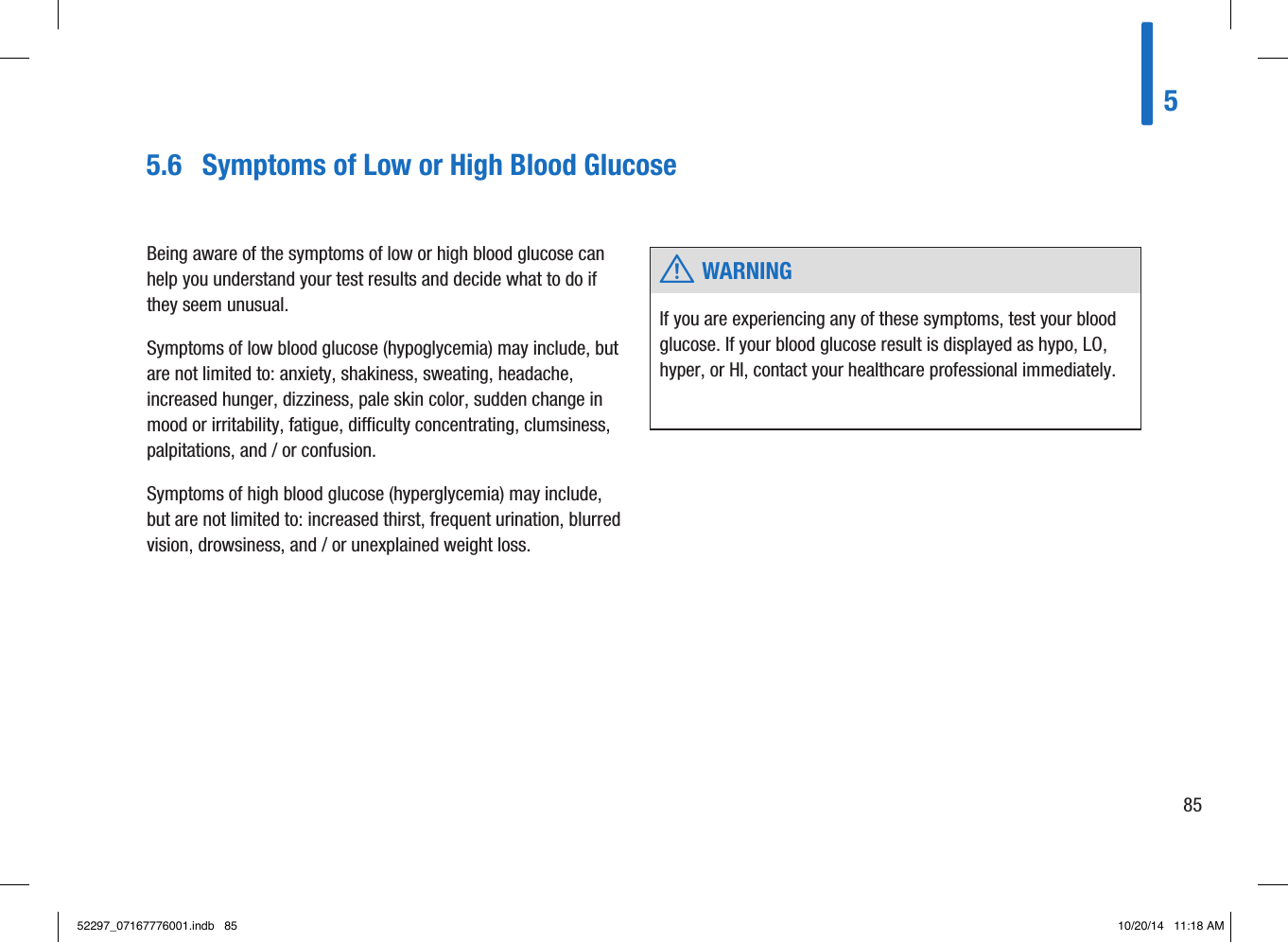 Being aware of the symptoms of low or high blood glucose can help you understand your test results and decide what to do if they seem unusual. Symptoms of low blood glucose (hypoglycemia) may include, but are not limited to: anxiety, shakiness, sweating, headache, increased hunger, dizziness, pale skin color, sudden change in mood or irritability, fatigue, difficulty concentrating, clumsiness, palpitations, and/or confusion. Symptoms of high blood glucose (hyperglycemia) may include, but are not limited to: increased thirst, frequent urination, blurred vision, drowsiness, and/or unexplained weight loss.  w WARNINGIf you are experiencing any of these symptoms, test your blood glucose. If your blood glucose result is displayed as hypo, LO, hyper, or HI, contact your healthcare professional immediately. 5.6  Symptoms of Low or High Blood Glucose58552297_07167776001.indb   85 10/20/14   11:18 AM